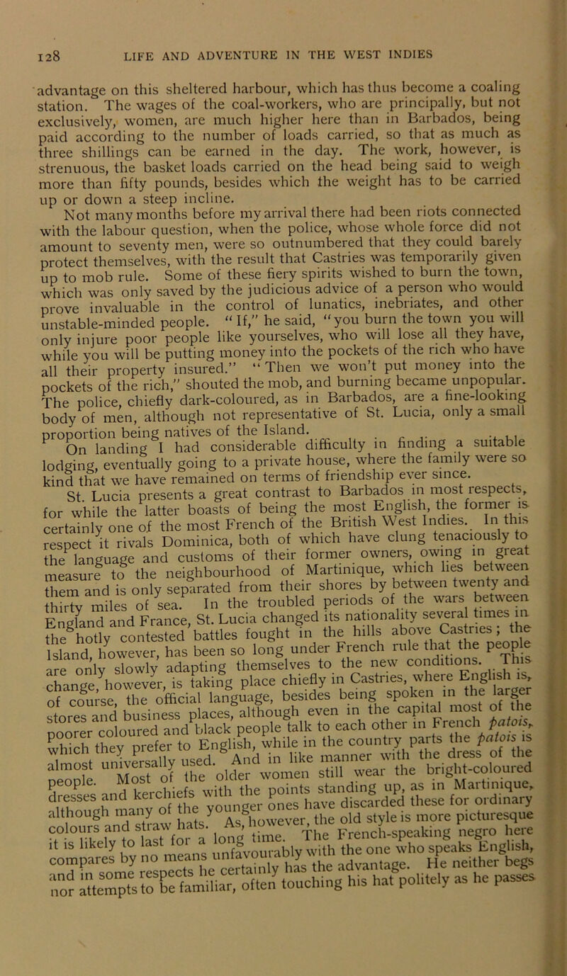 advantage on this sheltered harbour, which has thus become a coaling station. The wages of the coal-workers, who are principally, but not exclusively, women, are much higher here than in Barbados, being paid according to the number of loads carried, so that as much as three shillings can be earned in the day. The work, however, is strenuous, the basket loads carried on the head being said to weigh more than fifty pounds, besides which the weight has to be carried up or down a steep incline. Not many months before my arrival there had been riots connected with the labour question, when the police, whose whole force did not amount to seventy men, were so outnumbered that they could barely protect themselves, with the result that Castries was temporarily given up to mob rule. Some of these fiery spirits wished to burn the town, which was only saved by the judicious advice of a person who would prove invaluable in the control of lunatics, inebiiates, and other unstable-minded people. “ If,” he said, “you burn the town you will only injure poor people like yourselves, who will lose all they have, while you will be putting money into the pockets of the rich who have all their property insured.” “ Then we won’t put money into the pockets of the rich,” shouted the mob, and burning became unpopular. The police, chiefly dark-coloured, as in Barbados, aie a fine-looking body of men, although not representative of St. Lucia, only a small proportion being natives of the Island. . ... On landing I had considerable difficulty in finding a suitable lodging, eventually going to a private house, where the family were so kind that we have remained on terms of friendship ever since. St. Lucia presents a great contrast to Barbados in most respects, for while the latter boasts of being the most English the former is certainly one of the most French of the British West Indies. In this respect it rivals Dominica, both of which have clung tenaciously to the language and customs of their former owners, owing in great measure to the neighbourhood of Martinique, which lies between them and is only separated from their shores by between twenty and thirty miles of sea. In the troubled periods of the wars between England and France, St. Lucia changed its nationality several times in the^hotlv contested battles fought in the hills above Castries ; the Island hUeverfhas been so long under French rule that the people are only slowly adapting themselves to the new conditions. This rti'inue ^however is taking place chiefly in Castries, where English is, language, besides being spoken ,n the larger stores and business places, although even in the capital most of the poorer* coloured and black people talk to each other in FrenehJjB/o^ which they prefer to English, while in the country parts the patois is whicn tney preic 6 A • iike manner with the dress of the ahnost un.versa.ly used. AndmUto manne^ ^ Pe°P f- and kerchiefs with the points standing up, as in Martinique, dresses and keic Pnes have discarded these for ordinary although many of } As^however the old style is more picturesque colours and straw hats. As, howev er me o j SDeakinS negro here it is likely to last for a long^time^ ^ Pho spfaks English, compares by no means unf* y advantage> He neither begs no? temptsto^familiar, often touching his hat politely as he passes