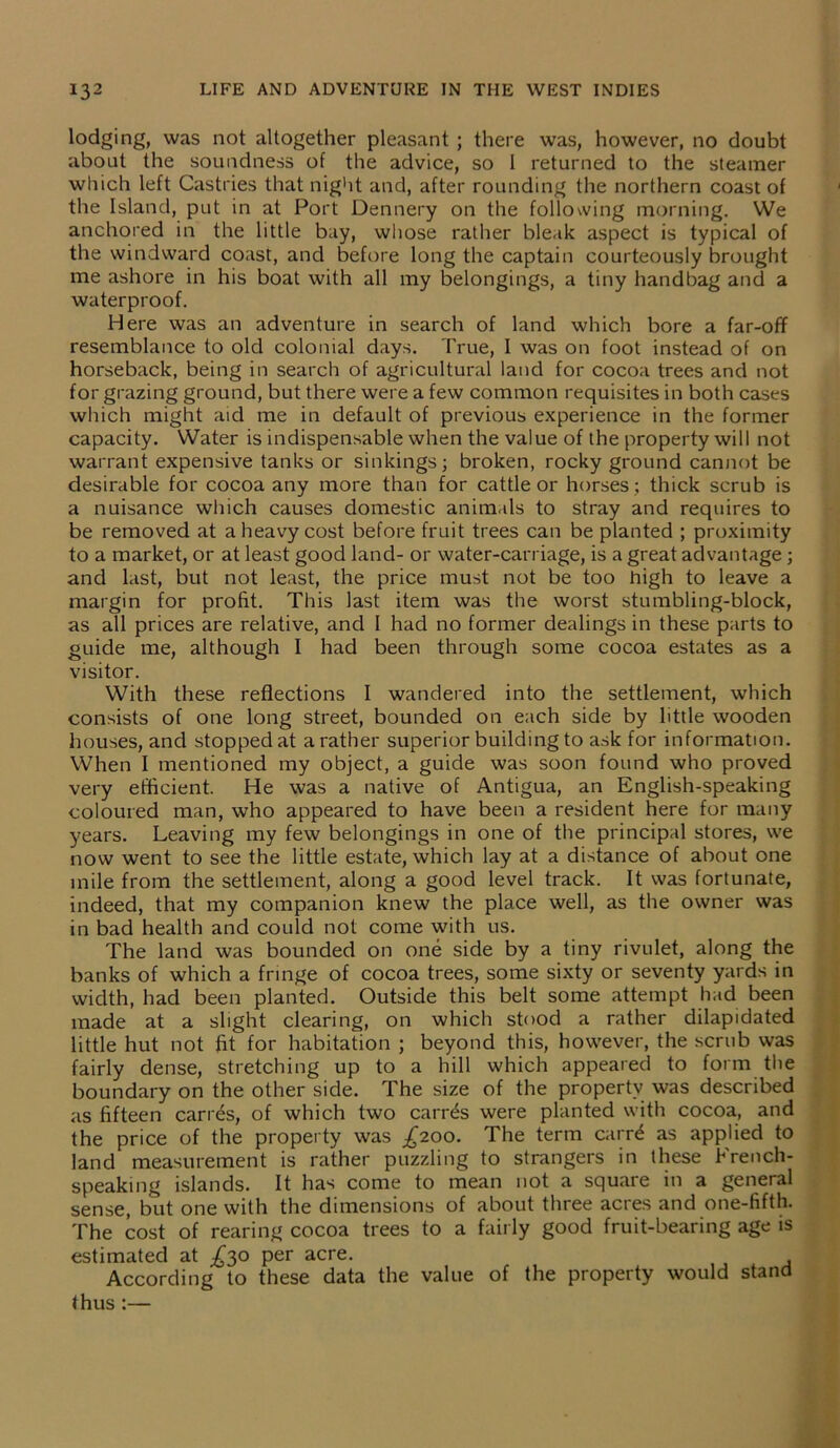 lodging, was not altogether pleasant ; there was, however, no doubt about the soundness of the advice, so 1 returned to the steamer which left Castries that night and, after rounding the northern coast of the Island, put in at Port Dennery on the following morning. We anchored in the little bay, whose rather bleak aspect is typical of the windward coast, and before long the captain courteously brought me ashore in his boat with all my belongings, a tiny handbag and a waterproof. Here was an adventure in search of land which bore a far-off resemblance to old colonial days. True, I was on foot instead of on horseback, being in search of agricultural land for cocoa trees and not for grazing ground, but there were a few common requisites in both cases which might aid me in default of previous experience in the former capacity. Water is indispensable when the value of the property will not warrant expensive tanks or sinkings; broken, rocky ground cannot be desirable for cocoa any more than for cattle or horses ; thick scrub is a nuisance which causes domestic animals to stray and requires to be removed at a heavy cost before fruit trees can be planted ; proximity to a market, or at least good land- or water-carriage, is a great advantage ; and hist, but not least, the price must not be too high to leave a margin for profit. This last item was the worst stumbling-block, as all prices are relative, and I had no former dealings in these parts to guide me, although I had been through some cocoa estates as a visitor. With these reflections I wandered into the settlement, which consists of one long street, bounded on each side by little wooden houses, and stopped at a rather superior building to ask for information. When I mentioned my object, a guide was soon found who proved very efficient. He was a native of Antigua, an English-speaking coloured man, who appeared to have been a resident here for many years. Leaving my few belongings in one of the principal stores, we now went to see the little estate, which lay at a distance of about one mile from the settlement, along a good level track. It was fortunate, indeed, that my companion knew the place well, as the owner was in bad health and could not come with us. The land was bounded on one side by a tiny rivulet, along the banks of which a fringe of cocoa trees, some sixty or seventy yards in width, had been planted. Outside this belt some attempt had been made at a slight clearing, on which stood a rather dilapidated little hut not fit for habitation ; beyond this, however, the scrub was fairly dense, stretching up to a hill which appeared to form the boundary on the other side. The size of the property was described as fifteen cari es, of which two carr^s were planted with cocoa, and the price of the property was £200. The term carr£ as applied to land measurement is rather puzzling to strangers in these French- speaking islands. It has come to mean not a square in a general sense, but one with the dimensions of about three acres and one-fifth. The cost of rearing cocoa trees to a fairly good fruit-bearing age is estimated at ^30 per acre. According to these data the value of the property would stand thus:—