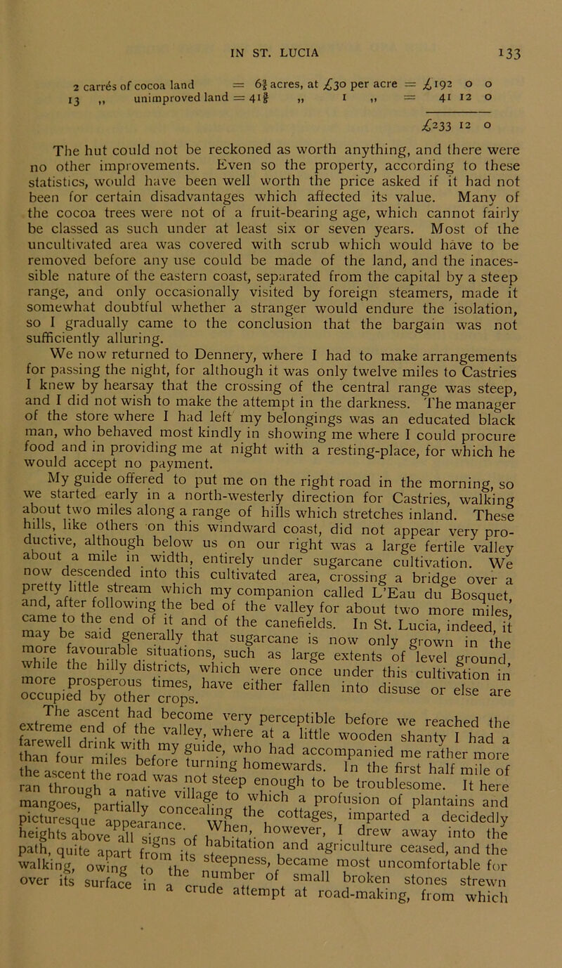 2 carrds of cocoa land = 6| acres, at £30 per acre = £192 o o 13 ,, unimproved land = 4if „ 1 = 41 12 o ^233 12 o The hut could not be reckoned as worth anything, and there were no other improvements. Even so the property, according to these statistics, would have been well worth the price asked if it had not been for certain disadvantages which affected its value. Many of the cocoa trees were not of a fruit-bearing age, which cannot fairly be classed as such under at least six or seven years. Most of ihe uncultivated area was covered with scrub which would have to be removed before any use could be made of the land, and the inaces- sible nature of the eastern coast, separated from the capital by a steep range, and only occasionally visited by foreign steamers, made it somewhat doubtful whether a stranger would endure the isolation, so I gradually came to the conclusion that the bargain was not sufficiently alluring. We now returned to Dennery, where I had to make arrangements for passing the night, for although it was only twelve miles to Castries I knew by hearsay that the crossing of the central range was steep, and I did not wish to make the attempt in the darkness. The manager of the store where I had left my belongings was an educated black man, who behaved most kindly in showing me where I could procure food and in providing me at night with a resting-place, for which he would accept no payment. My guide offeted to put me on the right road in the morning, so we started early in a north-westerly direction for Castries, walking about two miles along a range of hills which stretches inland. These hnls, like others on this windward coast, did not appear very pro- ductive, although below us on our right was a large fertile valley about a mile in width, entirely under sugarcane cultivation. We now descended into this cultivated area, crossing a bridge over a pretty little stream which my companion called L’Eau du Bosquet and, after following the bed of the valley for about two more miles’ came to the end of it and of the canefields. In St. Lucia indeed it may be said generally that sugarcane is now only grown in the whdP [fvo^lfble Sltuatl0ns| .such as large extents of1 level ground h le the hilly districts, which were once under this cultivation in haV£ Cither °“a“e hanV?i nll Wu\my gl,ide' wIl° had accompanied me rather more the asce t the roof™ ‘T,8 homewards- ‘he first half of ran throimh / r .7,ot steeP enough to be troublesome. It here mangoes ^partiaUv ^onr ^ t0 ,)vIlicb a profusion of plantains and picturesque^appeiance W? 6, C°ttageS’ impai'ted a decid^y heights above Ml sh'nfnf i^'Y however> 1 drew away into the path, quite apart from it! babdahon and agriculture ceased, and the walking, owing to tl-.P teepness, became most uncomfortable for over its suT cge in 1 °f SmaI1 broken stoiles strewn m a crude attempt at road-making, from which