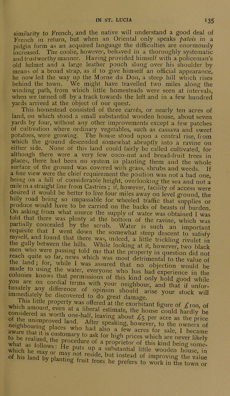 *35 similarity to French, and the native will understand a good deal of French in return, but when an Oriental only speaks patois in a pidgin form as an acquired language the difficulties are enormously increased. The coolie, however, behaved in a thoroughly systematic and trustworthy manner. Having provided himself with a policeman’s old helmet and a large leather pouch slung over his shoulder by means of a broad strap, as if to give himself an official appearance, he now led the way up the Morne du Don, a steep hill which rises behind the town. We might have travelled two miles along the winding path, from which little homesteads were seen at intervals, when we turned off by a track towards the left and in a few hundred yards arrived at the object of our quest. This homestead consisted of three carres, or nearly ten- acres of land, on which stood a small substantial wooden house, about seven yards by four, without any other improvements except a few patches of cultivation where ordinary vegetables, such as cassava and sweet potatoes, were growing. The house stood upon a central rise, from which the ground descended somewhat abruptly into a ravine on either side. None of this land could fairly be called cultivated, for although there were a very few coco-nut and bread-fruit trees in places, there had been no system in planting them and the whole surface of the ground was covered with grass, shrubs and weeds. If a fine view were the chief requirement the position was not a bad one, being on a hill of considerable height, overlooking the sea and not a mile in a straight line from Castries ; if, however, facility of access were desired it would be better to live four miles away on level ground the hilly road being so impassable for wheeled traffic that supplies or produce would have to be carried on the backs of beasts of burden. On asking from what source the supply of water was obtained I was told that there was plenty at the bottom of the ravine, which was partially concealed by the scmb. Water is such an important requisite that I went down the somewhat steep descent to satisfy myself and found that there was, indeed, a little trickling rivulet in t le gully between the hills. While looking at it, however, two black men who were passing told me that the property in question did not the° knd V° ueWTS Which WaS most detrimental to the value of ?d’ ■ ’ +u llle 1 WaS assured diat no objection would be made to using the water, everyone who has had experience in the colonies knows that permissions of this kind only hold good while tunatelv anv tennSfWlth y°ur neighbour, and thit if unfor- tunately any difference of opinion should arise your stock will munedia e y be discovered to do great damage. Y 11 whiJlT Ilttle Pr°Perty was offered at the exorbitant figure of /ioo of on^derTafworth n V'uf the house could harffiy’ be PSr 3Cre aS the neighbouring places who had fpeakinS- howevei> to the owners of aware that it iis cus^omTrW^^i ^ so, a rew acres for sale, I became to be realized ^ ° as5 ^or h'gh prices which are never likely what as follows • °f * pr.oprietor of this kind being some- which he mayor’ nriv nil S ;suks.tantlal htae wooden house, in of his land by planting instfld of ^proving the value oy planting fruit trees he prefers to work in the town or