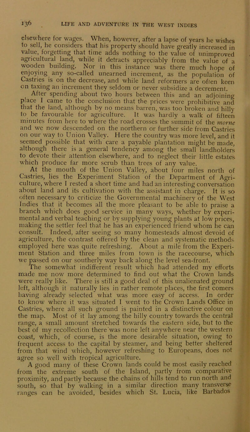 elsewhere for wages. When, however, after a lapse of years he wishes to sell, lie considers that his property should have greatly increased in value, forgetting that time adds nothing to the value of unimproved agricultural land, while it detracts appreciably from the value of a wooden building. Nor in this instance was there much hope of enjoying any so-called unearned increment, as the population of Castries is on the decrease, and while land reformers are often keen on taxing an increment they seldom or never subsidize a decrement. After spending about two hours between this and an adjoining place I came to the conclusion that the prices were prohibitive and that the land, although by no means barren, was too broken and hilly to be favourable for agriculture. It was hardly a walk of fifteen minutes from here to where the road crosses the summit of the morne and we now descended on the northern or further side from Castries on our way to Union Valley. Here the country was more level, and it seemed possible that with care a payable plantation might be made, although there is a general tendency among the small landholders to devote their attention elsewhere, and to neglect their little estates which produce far more scrub than trees of any value. At the mouth of the Union Valley, about four miles north of Castries, lies the Experiment Station of the Department of Agri- culture, where I rested a short time and had an interesting conversation about land and its cultivation with the assistant in charge. It is so often necessary to criticize the Governmental machinery of the West Indies that it becomes all the more pleasant to be able to praise a branch which does good service in many ways, whether by experi- mental and verbal teaching or by supplying young plants at low prices, making the settler feel that he has an experienced friend whom he can consult. Indeed, after seeing so many homesteads almost devoid of agriculture, the contrast offered by the clean and systematic methods employed here was quite refreshing. About a mile from the Experi- ment Station and three miles from town is the racecourse, which we passed on our southerly way back along the level sea-front. The somewhat indifferent result which had attended my efforts made me now more determined to find out what the Crown lands were really like. There is still a good deal of this unalienated ground left, although it naturally lies in rather remote places, the first comers having already selected what was more easy of access. In order to know where it was situated I went to the Crown Lands Office in Castries, where all such ground is painted in a distinctive colour on the map. Most of it lay among the hilly country towards the central range, a small amount stretched towards the eastern side, but to the best of my recollection there was none left anywhere near the western coast, which, of course, is the more desirable situation, owing to frequent access to the capital by steamer, and being better sheltered from that wind which, however refreshing to Europeans, does not agree so well with tropical agriculture. A good many of these Crown lands could be most easily reached from the extreme south of the Island, partly from comparative proximity, and partly because the chains of hills tend to run north and south, so that by walking in a similar direction many transverse ranges can be avoided, besides which St. Lucia, like Barbados