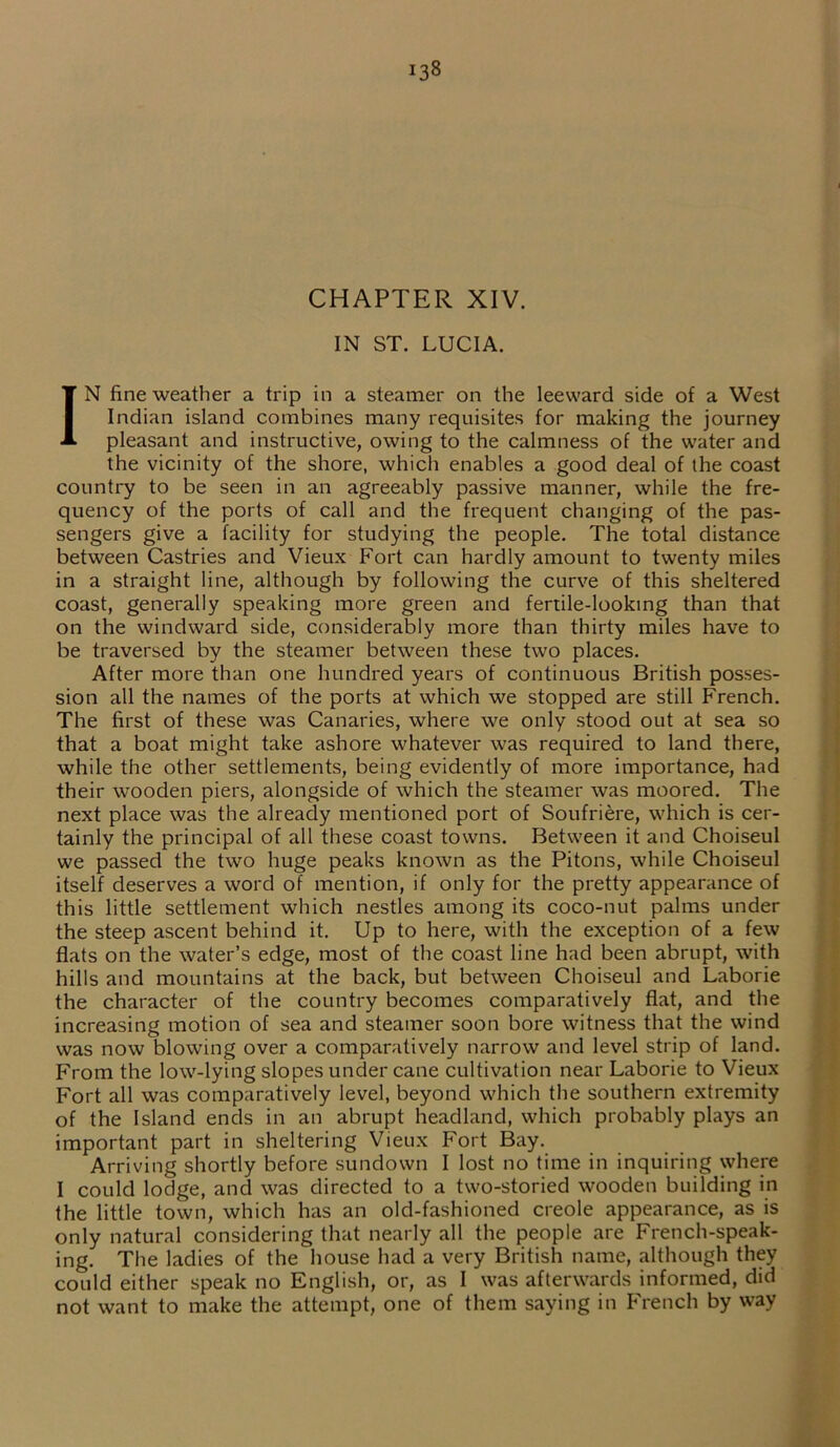 J38 CHAPTER XIV. IN ST. LUCIA. IN fine weather a trip in a steamer on the leeward side of a West Indian island combines many requisites for making the journey pleasant and instructive, owing to the calmness of the water and the vicinity of the shore, which enables a good deal of the coast country to be seen in an agreeably passive manner, while the fre- quency of the ports of call and the frequent changing of the pas- sengers give a facility for studying the people. The total distance between Castries and Vieux Fort can hardly amount to twenty miles in a straight line, although by following the curve of this sheltered coast, generally speaking more green and fertile-looking than that on the windward side, considerably more than thirty miles have to be traversed by the steamer between these two places. After more than one hundred years of continuous British posses- sion all the names of the ports at which we stopped are still French. The first of these was Canaries, where we only stood out at sea so that a boat might take ashore whatever was required to land there, while the other settlements, being evidently of more importance, had their wooden piers, alongside of which the steamer was moored. The next place was the already mentioned port of Soufriere, which is cer- tainly the principal of all these coast towns. Between it and Choiseul we passed the two huge peaks known as the Pitons, while Choiseul itself deserves a word of mention, if only for the pretty appearance of this little settlement which nestles among its coco-nut palms under the steep ascent behind it. Up to here, with the exception of a few flats on the water’s edge, most of the coast line had been abrupt, with hills and mountains at the back, but between Choiseul and Laborie the character of the country becomes comparatively flat, and the increasing motion of sea and steamer soon bore witness that the wind was now blowing over a comparatively narrow and level strip of land. From the low-lying slopes under cane cultivation near Laborie to Vieux Fort all was comparatively level, beyond which the southern extremity of the Island ends in an abrupt headland, which probably plays an important part in sheltering Vieux Fort Bay. Arriving shortly before sundown I lost no time in inquiring where I could lodge, and was directed to a two-storied wooden building in the little town, which has an old-fashioned creole appearance, as is only natural considering that nearly all the people are French-speak- ing. The ladies of the house had a very British name, although they could either speak no English, or, as I was afterwards informed, did not want to make the attempt, one of them saying in French by way