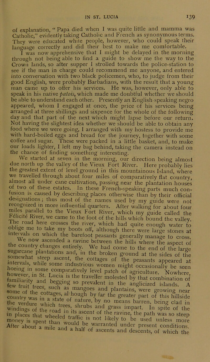 of explanation, “ Papa died when I was quite little and mamma was Catholic,” evidently taking Catholic and French as synonymous terms. They were educated white people, however, who could speak their language correctly and did their best to make me comfortable. I was now apprehensive that I might be delayed in the morning through not being able to find a guide to show me the way to the Crown lands, so after supper I strolled towards the police-station to see if the man in charge could recommend me anyone, and entered into conversation with two black policemen, who, to judge from their good English, were probably Barbadians, with the result that a young man came up to offer his services. He was, however, only able to speak in his native patois, which made me doubtful whether we should be able to understand each other. Presently an English-speaking negro appeared, whom I engaged at once, the price of his services being arranged at three shillings and sixpence for the whole of the following day and that part of the next which might lapse before our return. Not having the slightest idea whether we should be able to obtain any food where we were going, I arranged with my hostess to provide me with hard-boiled eggs and bread for the journey, together with some coffee and sugar. These were packed in a little basket, and, to make our loads lighter, I left my bag behind, taking the camera instead on the chance of finding something interesting. We started at seven in the morning, our direction being almost due north up the valley of the Vieux Fort River. Here probably lies the greatest extent of level ground in this mountainous Island, where we travelled through about four miles of comparatively flat country, almost all under cane cultivation, passing near the plantation houses of two of these estates. In these French-speaking parts much con- fusion is caused by describing places otherwise than by their official designations; thus most of the names used by my guide were not recognized in more influential quarters. After walking for about four !?! es Pa™llel to the Vieux Fort River, which my guide called the rebate River, we came to the foot of the hills which bound the valley. 1 he road here crosses the river, which had quite enough water to oblige me to take my boots off, although there were large stones at intervals on which the barefoot peasants generally manage to cross. Wf 7W ascended a ravine between the hills where the aspect of the country changes entirely. We had come to the end of the large ugarcane plantations and, in the broken ground at the sides of the 1 whilePsnaSCentH • C°ttageS °f the P—ts appeared at ntervals, while some industrious women might occasionally be seen howelerninSSriCOmparfl1V1y ‘T* patch °f agriculture. Nowhere, familiar tv and V • 1S he travel er molested by that combination of few fnntyfrPP,d beg7ng 50 Prevalent in the anglicized islands. A some of tl ’ SUCb as mangoes and plantains, were growing near country wis in ^ ^ 1116 part °f this billside the verdure whioh n f . 7 by 7 means barren> being clad in windings of the roadIn^^ubs and ,grass part. In spite of the in places that wheelL t ^ °l f ™me> the Path was so steep money is scent than 1 1 1S ncd 1 <e ^ to be rised unless more After abou Pa mile and^' h ifC ™arranted under present conditions. mile and a half of ascents and descents, of which the