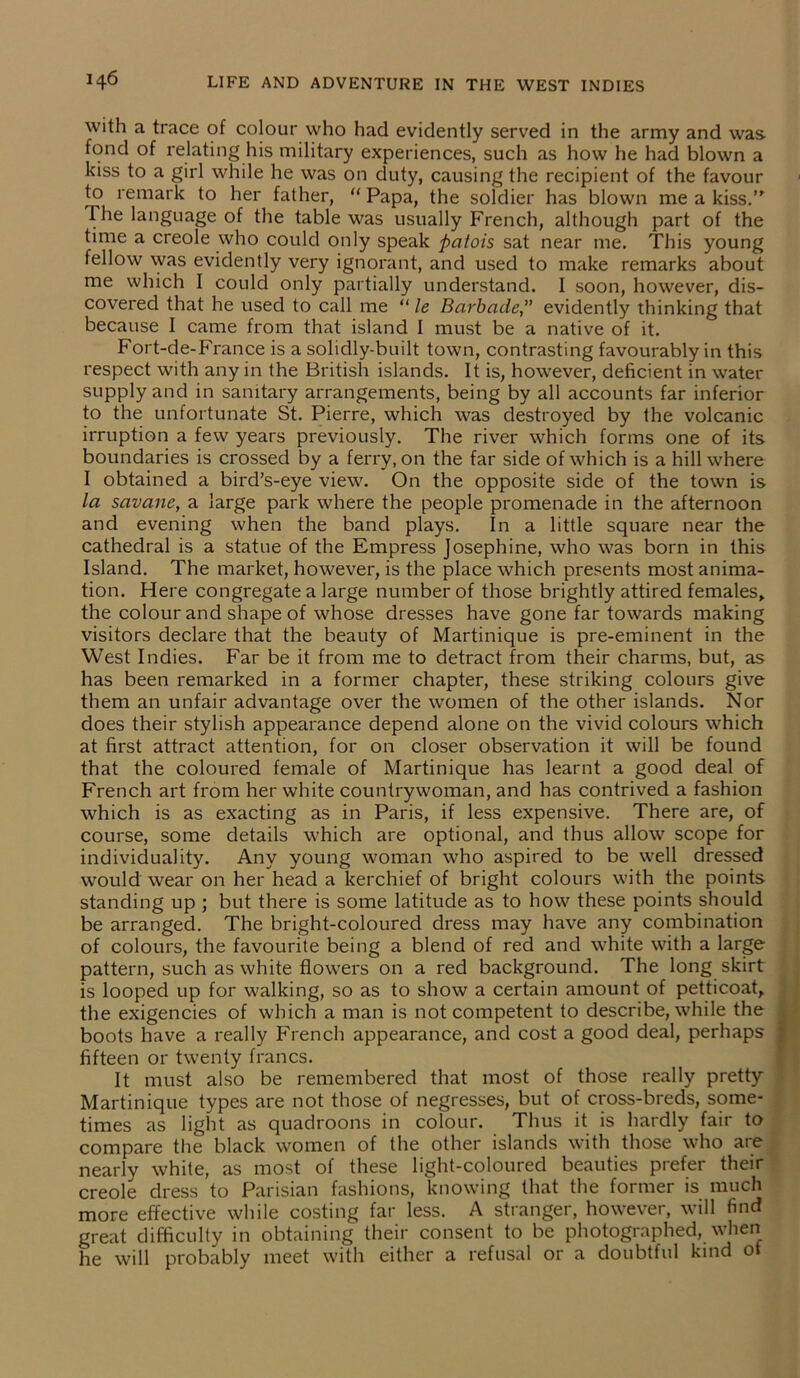 with a trace of colour who had evidently served in the army and was. fond of relating his military experiences, such as how he had blown a kiss to a girl while he was on duty, causing the recipient of the favour to remark to her father, “ Papa, the soldier has blown me a kiss.’' The language of the table was usually French, although part of the time a creole who could only speak patois sat near me. This young fellow was evidently very ignorant, and used to make remarks about me which I could only partially understand. I soon, however, dis- covered that he used to call me “ le Barbade, evidently thinking that because I came from that island I must be a native of it. Fort-de-France is a solidly-built town, contrasting favourably in this respect with any in the British islands. It is, however, deficient in water supply and in sanitary arrangements, being by all accounts far inferior to the unfortunate St. Pierre, which was destroyed by the volcanic irruption a few years previously. The river which forms one of its boundaries is crossed by a ferry, on the far side of which is a hill where I obtained a bird’s-eye view. On the opposite side of the town is la savane, a large park where the people promenade in the afternoon and evening when the band plays. In a little square near the cathedral is a statue of the Empress Josephine, who was born in this Island. The market, however, is the place which presents most anima- tion. Here congregate a large number of those brightly attired females, the colour and shape of whose dresses have gone far towards making visitors declare that the beauty of Martinique is pre-eminent in the West Indies. Far be it from me to detract from their charms, but, as has been remarked in a former chapter, these striking colours give them an unfair advantage over the women of the other islands. Nor does their stylish appearance depend alone on the vivid colours which at first attract attention, for on closer observation it will be found that the coloured female of Martinique has learnt a good deal of French art from her white countrywoman, and has contrived a fashion which is as exacting as in Paris, if less expensive. There are, of course, some details which are optional, and thus allow scope for individuality. Any young woman who aspired to be well dressed would wear on her head a kerchief of bright colours with the points standing up ; but there is some latitude as to how these points should be arranged. The bright-coloured dress may have any combination of colours, the favourite being a blend of red and white with a large pattern, such as white flowers on a red background. The long skirt is looped up for walking, so as to show a certain amount of petticoat, the exigencies of which a man is not competent to describe, while the boots have a really French appearance, and cost a good deal, perhaps fifteen or twenty francs. It must also be remembered that most of those really pretty Martinique types are not those of negresses, but of cross-breds, some- times as light as quadroons in colour. Thus it is hardly fair to compare the black women of the other islands with those who are nearly white, as most of these light-coloured beauties prefer their creole dress to Parisian fashions, knowing that the former is much more effective while costing far less. A stranger, however, will find great difficulty in obtaining their consent to be photographed, when he will probably meet with either a refusal or a doubtful kind ot