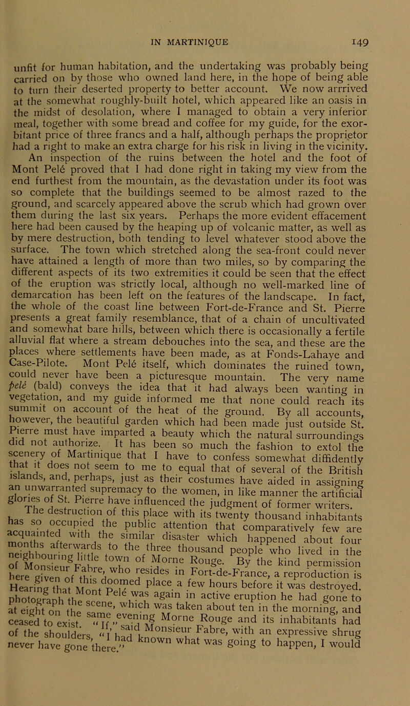 unfit for human habitation, and the undertaking was probably being carried on by those who owned land here, in the hope of being able to turn their deserted property to better account. We now arrrived at the somewhat roughly-built hotel, which appeared like an oasis in the midst of desolation, where I managed to obtain a very inferior meal, together with some bread and coffee for my guide, for the exor- bitant price of three francs and a half, although perhaps the proprietor had a right to make an extra charge for his risk in living in the vicinity. An inspection of the ruins between the hotel and the foot of Mont Pel6 proved that I had done right in taking my view from the end furthest from the mountain, as the devastation under its foot was so complete that the buildings seemed to be almost razed to the ground, and scarcely appeared above the scrub which had grown over them during the last six years. Perhaps the more evident effacement here had been caused by the heaping up of volcanic matter, as well as by mere destruction, both tending to level whatever stood above the surface. The town which stretched along the sea-front could never have attained a length of more than two miles, so by comparing the different aspects of its two extremities it could be seen that the effect of the eruption was strictly local, although no well-marked line of demarcation has been left on the features of the landscape. In fact, the whole of the coast line between Fort-de-France and St. Pierre presents a great family resemblance, that of a chain of uncultivated and somewhat bare lulls, between which there is occasionally a fertile alluvial flat where a stream debouches into the sea, and these are the places where settlements have been made, as at Fonds-Lahaye and Case-Pilote. Mont Pele itself, which dominates the ruined town, could never have been a picturesque mountain. The very name pele (bald) conveys the idea that it had always been wanting in vegetation, and my guide informed me that none could reach its summit on account of the heat of the ground. By all accounts, howevei, the beautiful garden which had been made just outside St. lerre must have imparted a beauty which the natural surroundings did not authorize. It has been so much the fashion to extol the scenery of Martinique that I have to confess somewhat diffidently that it does not seem to me to equal that of several of the British is ands, and, perhaps, just as their costumes have aided in assigning suPyemacyat0 the women, in like manner the artificial giones ° St. Pierre have influenced the judgment of former writers. has so orrnn^d nfl°f thls, Place with its twenty thousand inhabitants • , . P |he public attention that comparatively few are months aft wi 1 the similar disaster which happened about four s afterwards to the three thousand people who lived in the offce'unrgFle( °f ™°me Rouge- BY the kind permission here given of Wh° 'esides 111 Fort-de-France, a reproduction is Hearing that Mon^Pef?^ P ^ a -few h°UrS before [t was desb'oyed. photogranh th,> e t Pele was again in active eruption he had gone to at eight on the 'tCne’ which was taken about ten in the morning, and ceasS to exist M?™« ^ug. and its inhabitant!’had Of the shoulders “ i’ har d, Mons,eu.r Fabre> with an expressive shrug never have gone there/' ^ Wh WaS g°ing t0 haPPen> I would