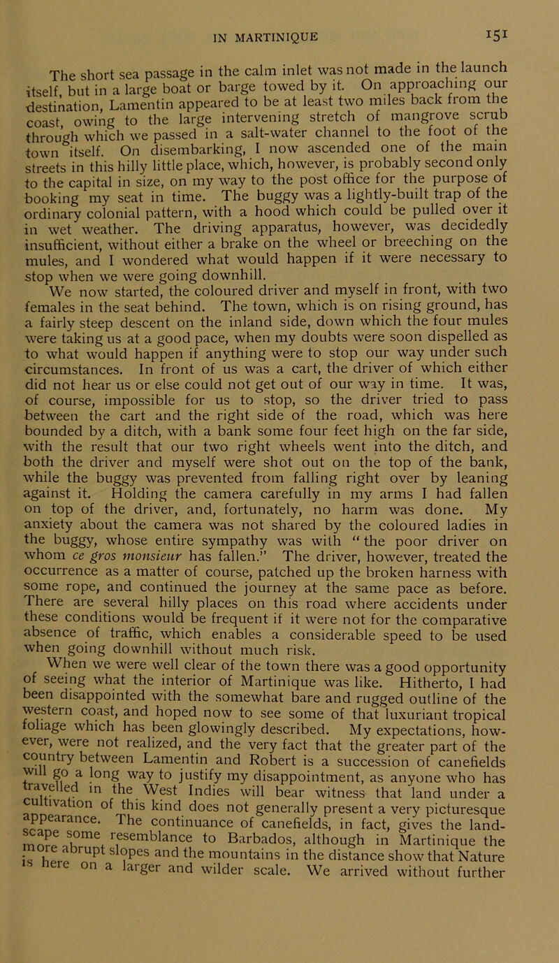 The short sea passage in the calm inlet was not made in the launch itself, but in a large boat or barge towed by it. On approaching our destination, Lamentin appeared to be at least two miles back from the coast, owing to the large intervening stretch of mangrove scrub through which we passed in a salt-water channel to the toot ot the town itself. On disembarking, I now ascended one of the main streets in this hilly little place, which, however, is probably second only to the capital in size, on my way to the post office for the purpose of booking my seat in time. The buggy was a lightly-built trap of the ordinary colonial pattern, with a hood which could be pulled over it in wet weather. The driving apparatus, however, was decidedly insufficient, without either a brake on the wheel or breeching on the mules, and I wondered what would happen if it were necessary to stop when we were going downhill. We now started, the coloured driver and myself in front, with two females in the seat behind. The town, which is on rising ground, has a fairly steep descent on the inland side, down which the four mules were taking us at a good pace, when my doubts were soon dispelled as to what would happen if anything were to stop our way under such circumstances. In front of us was a cart, the driver of which either did not hear us or else could not get out of our way in time. It was, of course, impossible for us to stop, so the driver tried to pass between the cart and the right side of the road, which was here bounded by a ditch, with a bank some four feet high on the far side, with the result that our two right wheels went into the ditch, and both the driver and myself were shot out on the top of the bank, while the buggy was prevented from falling right over by leaning against it. Holding the camera carefully in my arms I had fallen on top of the driver, and, fortunately, no harm was done. My anxiety about the camera was not shared by the coloured ladies in the buggy, whose entire sympathy was with “ the poor driver on whom ce gros monsieur has fallen.” The driver, however, treated the occurrence as a matter of course, patched up the broken harness with some rope, and continued the journey at the same pace as before. There are several hilly places on this road where accidents under these conditions would be frequent if it were not for the comparative absence of traffic, which enables a considerable speed to be used when going downhill without much risk. When we were well clear of the town there was a good opportunity of seeing what the interior of Martinique was like. Hitherto, I had been disappointed with the somewhat bare and rugged outline of the western coast, and hoped now to see some of that luxuriant tropical foliage which has been glowingly described. My expectations, how- ever, were not realized, and the very fact that the greater part of the country between Lamentin and Robert is a succession of canefields - 2° a long way to justify my disappointment, as anyone who has ravelled in the West Indies will bear witness that land under a u iva ion of this kind does not generally present a very picturesque ppearance. The continuance of canefields, in fact, gives the land- nnn^oSK°me+r,eSemblance t0 Bai't>ados, although in Martinique the - fl rU^>t ,Pes and the mountains in the distance show that Nature re on a larger and wilder scale. We arrived without further
