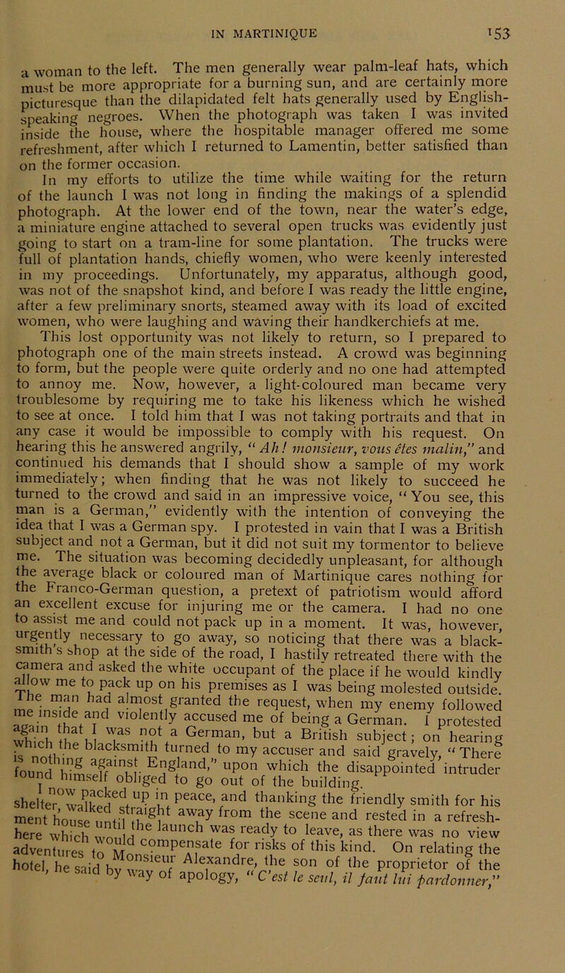 a woman to the left. The men generally wear palm-leaf hats, which must be more appropriate for a burning sun, and are certainly more picturesque than the dilapidated felt hats generally used by English- speaking negroes. When the photograph was taken I was invited inside fhe house, where the hospitable manager offered me some refreshment, after which I returned to Lamentin, better satisfied than on the former occasion. In my efforts to utilize the time while waiting for the return of the launch I was not long in finding the makings of a splendid photograph. At the lower end of the town, near the water’s edge, a miniature engine attached to several open trucks was evidently just going to start on a tram-line for some plantation. The trucks were full of plantation hands, chiefly women, who were keenly interested in my proceedings. Unfortunately, my apparatus, although good, was not of the snapshot kind, and before I was ready the little engine, after a few preliminary snorts, steamed away with its load of excited women, who were laughing and waving their handkerchiefs at me. This lost opportunity was not likely to return, so I prepared to photograph one of the main streets instead. A crowd was beginning to form, but the people were quite orderly and no one had attempted to annoy me. Now, however, a light-coloured man became very troublesome by requiring me to take his likeness which he wished to see at once. I told him that I was not taking portraits and that in any case it would be impossible to comply with his request. On hearing this he answered angrily, “ AJi! monsieur, vons etes matin,” and continued his demands that I should show a sample of my work immediately; when finding that he was not likely to succeed he turned to the crowd and said in an impressive voice,  You see, this man is a German,” evidently with the intention of conveying the idea that I was a German spy. I protested in vain that I was a British subject and not a German, but it did not suit my tormentor to believe me. The situation was becoming decidedly unpleasant, for although the average black or coloured man of Martinique cares nothing for the Franco-German question, a pretext of patriotism would afford an excellent excuse for injuring me or the camera. I had no one to assist me and could not pack up in a moment. It was, however, Ur^u?lyJieCeSSary to g0 away’ so noticing that there was a black- smith s shop at the side of the road, I hastily retreated there with the camera and asked the white occupant of the place if he would kindly allow me to pack up on his premises as I was being molested outside, the man had almost granted the request, when my enemy followed Zl nV1°len+tly aCCUsed me of being a German. i protested which ih^l T8 nSV Ge'man> but a British subject; on hearing ch the blacksmith turned to my accuser and said gravely, ‘'There found ^himseff^Kr E”gland’” uP0n which the disappointed intruder lound himself obliged to go out of the building sheltenr°w£eClUI? Peace> and thanking the friendly smith for his ment house until nlg^ a?y from tbe scene and rested bl a refresh- here which wn, l 1 1S auncb was iea^y to leave, as there was no view adventures to compensate for risks of this kind. On relating the hotel, he said bv nsieuJ Alexanclre, the son of the proprietor of the ei, said by way of apology,  C’est le seal, il /ant ltd pardonner