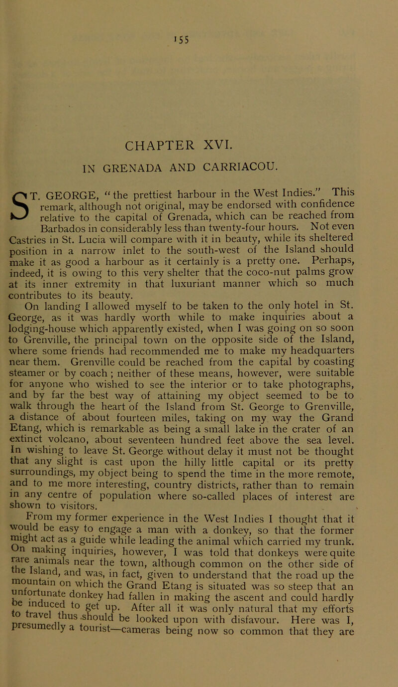 155 CHAPTER XVI. IN GRENADA AND CARRIACOU. ST. GEORGE, “ the prettiest harbour in the West Indies.” This remark, although not original, may be endorsed with confidence relative to the capital of Grenada, which can be reached from Barbados in considerably less than twenty-four hours. Not even Castries in St. Lucia will compare with it in beauty, while its sheltered position in a narrow inlet to the south-west of the Island should make it as good a harbour as it certainly is a pretty one. Perhaps, indeed, it is owing to this very shelter that the coco-nut palms grow at its inner extremity in that luxuriant manner which so much contributes to its beauty. On landing I allowed myself to be taken to the only hotel in St. George, as it was hardly -worth while to make inquiries about a lodging-house which apparently existed, when I was going on so soon to Grenville, the principal town on the opposite side of the Island, where some friends had recommended me to make my headquarters near them. Grenville could be reached from the capital by coasting steamer or by coach ; neither of these means, however, were suitable for anyone who wished to see the interior or to take photographs, and by far the best way of attaining my object seemed to be to walk through the heart of the Island from St. George to Grenville, a distance of about fourteen miles, taking on my way the Grand Etang, which is remarkable as being a small lake in the crater of an extinct volcano, about seventeen hundred feet above the sea level. In wishing to leave St. George without delay it must not be thought that any slight is cast upon the hilly little capital or its pretty surroundings, my object being to spend the time in the more remote, and to me more interesting, country districts, rather than to remain in any centre of population where so-called places of interest are shown to visitors. From my former experience in the West Indies I thought that it would be easy to engage a man with a donkey, so that the former might act as a guide while leading the animal which carried my trunk. n making inquiries, however, I was told that donkeys were quite rTainim/S near town, although common on the other side of e s and, and was, in fact, given to understand that the road up the rnoun am on which the Grand Etang is situated was so steep that an or unate donkey had fallen in making the ascent and could hardly tn /n UiCeA *° UP‘ After all it was only natural that my efforts rave thus -should be looked upon with disfavour. Here was I,