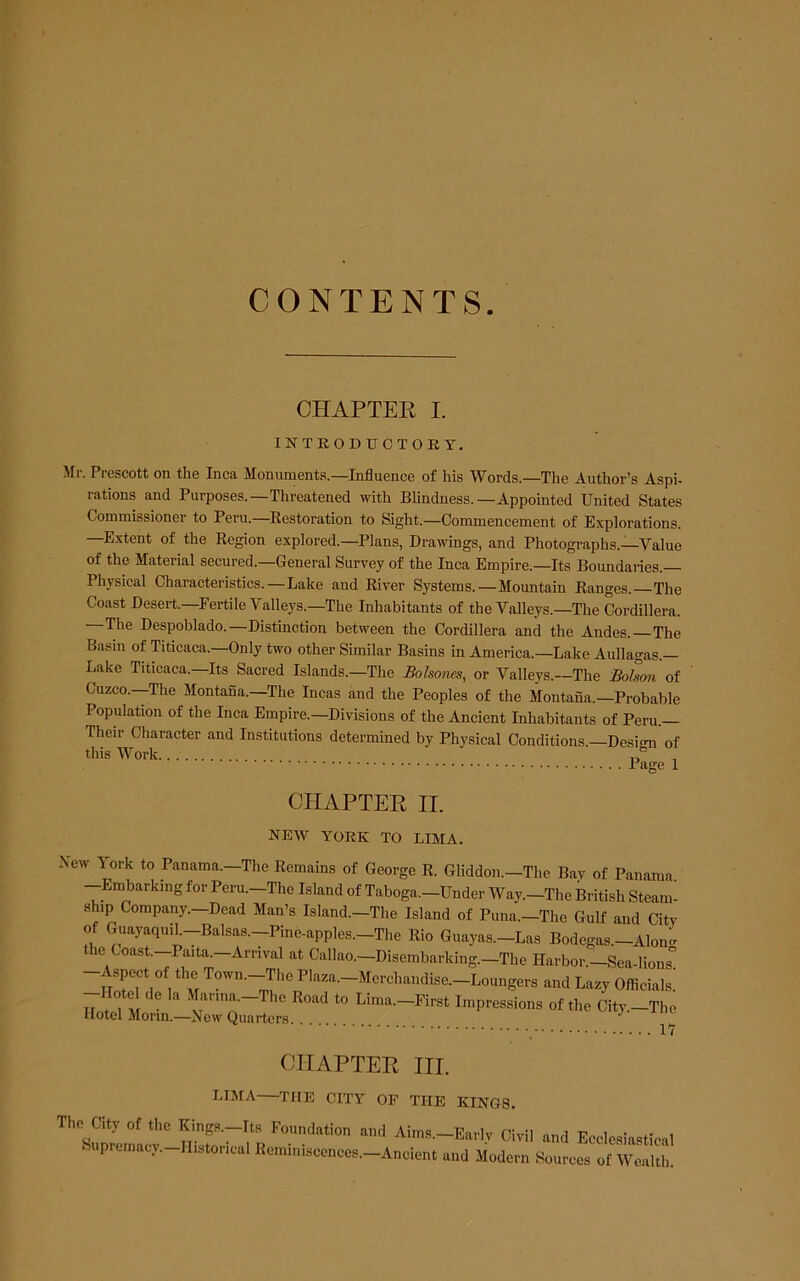 CONTENTS. CHAPTER I. INTEODTJCTOEY. Mr. Prescott on the Inca Monuments.—Influence of his Words.—The Author’s Aspi- rations and Purposes.—Threatened with Blindness.—Appointed United States Commissioner to Peru.—Eestoration to Sight.—Commencement of Explorations. —Extent of the Kegion explored.—Plans, Drawings, and Photogi-aphs.—Value of the Material secured.—General Survey of the Inca Empire.—Its Boundaries. Physical Characteristics.—Lake and River Systems.—Mountain Ranges. The Coast Desert.-Fertile Valleys.-The Inhabitants of the Valleys.—The Cordillera. —The Despoblado.—Distinction between the Cordillera and the Andes. —The Basin of Titicaca.—Only two other Similar Basins in America.—Lake Aullagas.— Lake Titicaca. Its Sacred Islands.—The Bolsones, or Valleys.—The Bohon of Cuzco.—The Montana.—The Incas and the Peoples of the Montana.—Probable Population of the Inca Empire.—Divisions of the Ancient Inhabitants of Peru.— Their Character and Institutions determined by Physical Conditions —Desi<m of this Work , CIIAPTEE II. NEW YORK TO LIMA. New York to Panama.-The Remains of George R. Gliddon.-The Bav of Panama -Embarking for Peru.-The Island of Taboga.-Under Way.-The British Steam- ship Company.-Dead Man’s Island.-The Island of Puna.-The Gnlf and City of GuayaquiL-Balsas.-Pine-apples.-The Rio Guayas.-Las Bodegas.-Alon^ the Coast.-Paita.-Arrival at Callao.-Disembarking.-The Harbor.-Sea-lions spect of the Town.—The Plaza.—Merchandise.—Loungers and Lazy Officials, -note de la >^anna.-Thc Road to Lima.-First Impressions of the City.-The Hotel Morin.—New Quarters. ^ W CIIAPTEE III. LIMA—THE CITY OF THE KINGS. The City of the Kings.-Its Foundation and Aims.—Earlv Civil and Ecclesiastical upremacy.-IIistorical Remiiiisccnces.-Ancient and Modern Sources of Wealth.