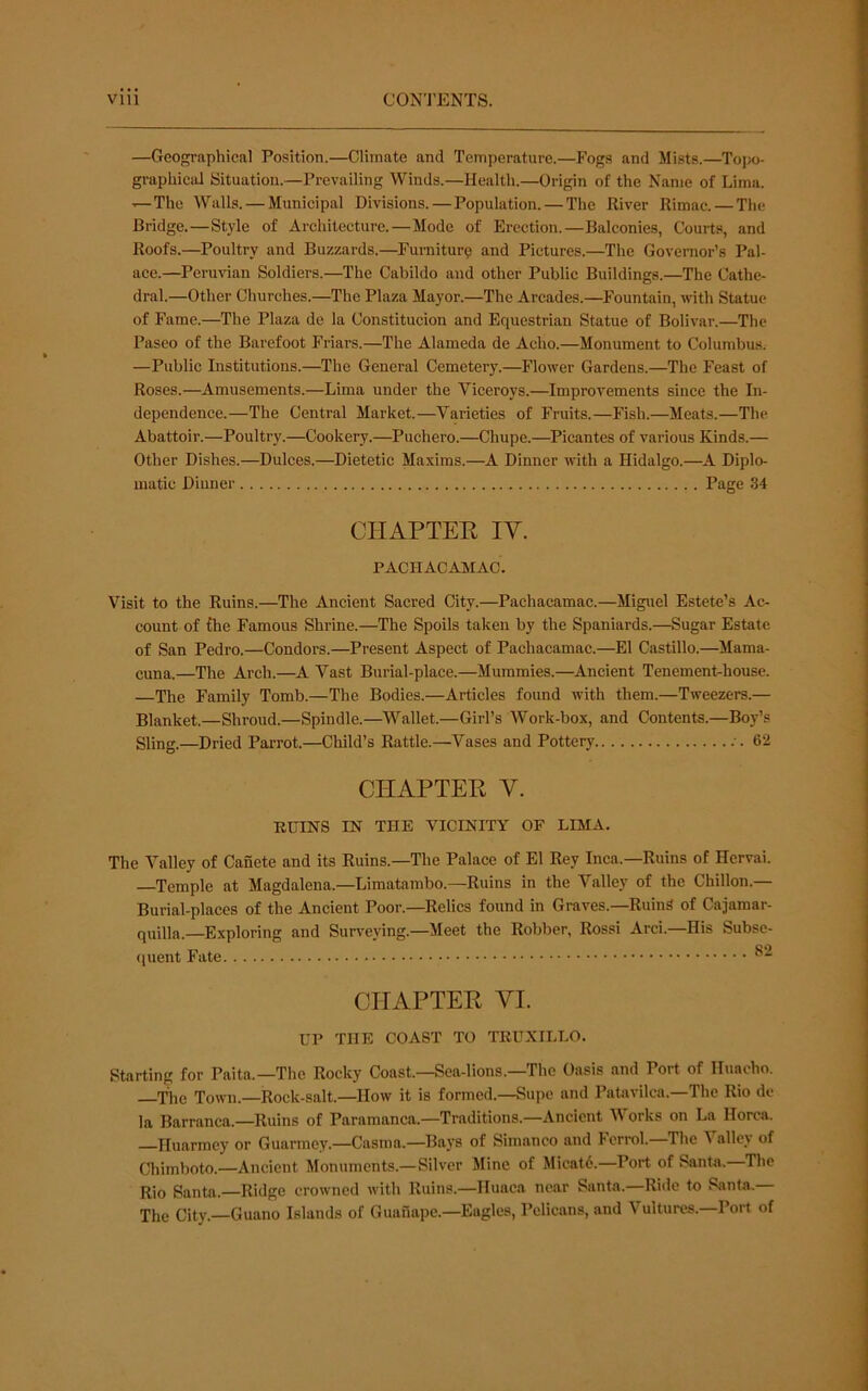 —Geographical Position.—Climate and Temperature.—Fogs and Mists.—Tojx)- graphical Situation.—Prevailing Winds.—Health.—Origin of the Name of Lima. •^The Walla. — Municipal Divisions.—Population. — The Kiver Rimac. — The Bridge.—Style of Architecture.—Mode of Erection.—Balconies, Courts, and Roofs.—Poultry and Buzzards.—Fumitur? and Pictures.—The Governor’s Pal- ace.—Peruvian Soldiers.—The Cabildo and other Public Buildings.—The Cathe- dral.—Other Churches.—The Plaza Mayor.—The Arcades.—Fountain, with Statue of Fame.—The Plaza dc la Constitucion and Equestrian Statue of Bolivar.—The Paseo of the Barefoot Friars.—The Alameda de Acho.—Monument to Columbus. —Public Institutions.—The General Cemetery.—Flower Gardens.—The Feast of Roses.—Amusements.—Lima under the Viceroys.—Improvements since the In- dependence.—The Central Market.—Varieties of Fruits.—Fish.—Meats.—The Abattoir.—Poultry.—Cookery.—Puchero.—Chupe.—Picantes of various Kinds.— Other Dishes.—Dulces.—Dietetic Maxims.—A Dinner with a Hidalgo.—A Diplo- matic Dinner Page 34 CHAPTEE IV. PACIIACAMAC. Visit to the Ruins.—The Ancient Sacred City.—Pachacamac.—Miguel Estete’s Ac- count of fhe Famous Shrine.—The Spoils taken by the Spaniards.—Sugar Estate of San Pedro.—Condors.—Present Aspect of Pachacamac.—El Castillo.—Mama- cuna.—The Arch.—A Vast Burial-place.—Mummies.—^Ancient Tenement-house. —The Family Tomb.—The Bodies.—Articles found with them.—Tweezers.— Blanket.—Shroud.—Spindle.—Wallet.—Girl’s Work-box, and Contents.—Boy’s Sling.—Dried Parrot.—Child’s Rattle.—Vases and Pottery 62 CHAPTER V. RUINS IN THE VICINITY OF LIMA. The Valley of Canete and its Ruins.—The Palace of El Rey Inca.—Ruins of Hervai. Temple at Magdalena.—Limatambo.—Ruins in the Valley of the Chillon.— Burial-places of the Ancient Poor.—^Relics found in Graves.—Ruing of Cajamar- quilla.—Exploring and Surveying.—Meet the Robber, Rossi Arci.—His Subse- ([uent Fate CHAPTER VI. UP THE COAST TO TBUXILLO. Starting for Paita.—The Rocky Coast.—Sea-lions.—The Oasis and Port of Huaoho. The Town.—Rock-salt.—How it is formed.—Supc and Patavilca.—The Rio de la Barranca.—Ruins of Paramanca.—Traditions.—Ancient V orks on La Horca. Huarmey or Guarmey.—Casraa.—Bays of Simanco and Ferrol.—The Valley of Chimboto.—Ancient Monuments.—Silver Mine of Mieatd.—Port of Santa. The Rio Santa.—Ridge crowned with Ruins.—Huaca near Santa.—Ride to Santa.— The City.—Guano Islands of Guanape.—Eagles, Pelicans, and Vultures.—Port of
