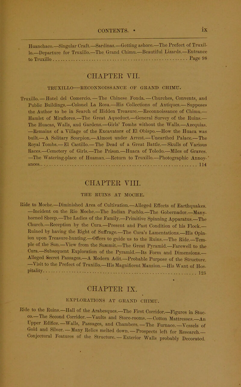 Huanchaco.—Singular Craft.—Sardinas.—Getting ashore.—The Prefect of Truxil- lo.—Departure for Truxillo.—The Grand Chimu.—Beautiful Lizards.—Entrance to Truxillo Page 98 CHAPTER VII. TEUXILLO—EECONNOISSANCE OF GKAND CHIMU. Truxillo. — Hotel del Comercio. — The Chinese Fonda.—Churches, Convents, and Public Buildings.—Colonel La Kosa.—His Collections of Antiques.— Supposes the Author to be in Search of Hidden Treasure.—Keconnoissance of Chimu.— Hamlet of Miraflores.—The Great Aqueduct.—General Survey of the Kuins.— The Huacas, Walls, and Gardens.—Girls’ Tombs without the Walls.—Azequias. —Kemains of a Village of the Excavators of El Obispo.—How the Huaca was built.—A Solitary Scorpion.—Almost under Arrest.—Unearthed Palace.— The Royal Tombs.— El Castillo.— The Dead of a Great Battle.— Skulls of Various Races.—Cemetery of Girls.—The Prison.—Huaca of Toledo.—Miles of Graves. —The Watering-place of Huaman.—Return to Truxillo.—Photographic Annoy- ances 114 CHAPTER YIII. THE EUINS AT MOCHE. Ride to Moche.—Diminished Area of Cultivation.—Alleged Effects of Earthquakes. —Incident on the Rio Moche.—The Indian Pueblo.—The Gobemador.—Many- horned Sheep.—The Ladies of the Family.-Primitive Spinning Apparatus.—The Church.—Reception by the Cura.—Present and Past Condition of his Flock.— Ruined by having the Right of Suffrage.—The Cura’s Lamentations.—His Opin- ion upon Treasure-hunting.—Offers to guide us to the Ruins.—The Ride.—Tem- ple of the Sun.—View from the Summit.—The Great Pyramid.—Farewell to the Cura. Subsequent Exploration of the Pyramid.—Its Form and Dimensions.— Alleged Secret Passages.—A Modern Adit.—Probable Purpose of the Structure. —Visit to the Prefect of Truxillo.—His Magnificent Mansion.—His Want of Hos- pitality CHAPTER IX. EXPLORATIONS AT GRAND CHIMU. Ride to the Ruins.—Hall of the Arabesques.—The First Corridor.—Figures in Stuc- co.—The Second Corridor.—Vaults and Store-rooms. —Cotton Mattresses.—An Upper Edifice.—Walls, Passages, and Chambers. —The Furnace.-Vessels of Gold and Silver.—Many Relics melted down.—Prospects left for Research — Conjectural Features of the Structure. — Exterior Walls probably Decorated.