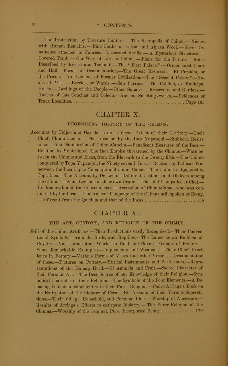 — The Destruction by Treasure - hunters.—The Necropolis of Chimu. — Niches, with Human Kemains. — Fine Cloths of Cotton and Alpaca Wool.—Silver Or- naments attached to Fabrics.—Decorated Skulls. —A Mysterious Structure.— Covered Tomb. —Our Way of Life at Chimu. —Plans for the Future. —Ruins Described by Rivero and Tschudi. —The “First Palace.” —Ornamented Court and Hall.—Forms of Ornamentation.—The Great Reservoir.—El Presidio, or the Prison.—An Evidence of Former Civilization.—The “ Second Palace.”—Hu- aca of Misa.—Barrios, or Wards. — Sub-barrios. — The Cabildo, or Municipal House.—Dwellings of the People.—Other Squares.—Reservoirs and Gardens.— Huacas of Las Conchas and Toledo.—^Ancient Smelting-works. — Evidences of Trade Localities Page 136 CHAPTER X. LEGENDARY HISTORY OF THE CHIMUS. Accounts by Feijoo and Garcilasso de la Vega: Extent of their Territory.—Their Chief, Chimu-Canchu.—The Invasion by the Inca Yupanqui.—Stubborn Resist- ance.—Final Submission of Chimu-Canchu.—Beneficent Measures of the Inca.— Relation by Montesinos; The Inca Empire threatened by the Chimus.—Wars be- tween the Chimus and Incas, from the Eleventh to the Twenty-fifth.—The Chimus conquered by Topa-Yupanqui, the Ninety-seventh Inca.—Relation by Balboa: War between the Inca Capac-Yupanqui and Chimu-Capac.—The Chimus subjugated by Topa-Inca.—The Account by De Leon.—Different Customs and Dialects among the Chimus.—Some Legends of their own Origin.—The Idol Llampallec at Chot.— Its Removal, and the Consequences.—^Accession of Chimu-Capac, who was con- quered by the Incas.—The Ancient Language of the Chimus still spoken at Eteng. —Different from the Quichua and that of the Incas 165 CHAPTER XI. THE ART, CUSTOMS, AND RELIGION OF THE CHIMUS. Skill of the Chimu Artificers.—Their Productions easily Recognized.—Their Conven- tional Symbols.—Animals, Birds, and Reptiles.—The Lance as aiv Emblem of Royalty.—Vases and other Works in Gold and Silver.—Groups of Figures.— Some Remarkable Examples.—Implements and Weapons.—Their Chief Excel- lence in Pottery.—^Various Forms of Vases and other Vessels.—Ornamentation of these.—Pictures on Pottery.—Musical Instruments and Performers.—Repre- sentations of the Human Head.—Of Animals and Fruit.—Sacred Character of their Ceramic Art.—The Best Source of our Knowledge of their Religion.—Sym- bolical Character of their Religion.—The Symbols of the Four Elements.—A De- basing Fetichism coincident with their Purer Religion.—Padre Arriaga’s Book on the Extirpation of the Idolatry of Peru.—His Account of their Various Supersti- tions.—Their Village, Household, and Personal Idols.—Worship of Ancestors.— Results of Arriaga’s Efforts to extirpate Idolatry. — The Purer Religion of the Chimus.—Worship of the Original, Pure, Incorporeal Being IfO