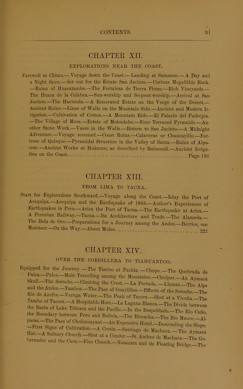 CHAPTEE XII. EXPLORATIONS NEAR THE COAST. Farewell to Chimu.—Voyage down the Coast.— Landing at Samanco.—A Day and a Night there.— Set out for the Estate San Jacinto.— Curious Megalithic Rock. —Ruins of Huacatainbo.—The Fortaleza de Tierra Firme.—Rich Vineyards.— The Huaca de la Culebra.—Sun-worship and Serpent-worship.—^Arrival at San Jacinto.—The Hacienda.—A Renovated Estate on the Verge of the Desert.— Ancient Ruins.—Lines of Walls on the Mountain Side.—Ancient and Modern Ir- rigation.—Cultivation of Cotton.—A Mountain Ride.—El Palacio del Padrejon. —The Village of Mora.—Estate of Motocache.—^Four Terraced Pyramids.—^An- other Stone Work.—Vases in the Walls.—Return to San Jacinto.—A Midnight Adventure.—Voyage resumed.—Coast Ruins.—Calaveras or Chancayillo.—For- tress of Quisque.—Pyramidal Structure in the Valley of Santa.—Ruins of Alpa- cote.—Ancient Works at Huiinuco, as described by Raimondi.—Ancient Irriga- tion on the Coast Page 193 CHAPTEK XIII. FROM LIMA TO TACNA. Start for Explorations Southward.—^Voyage along the Coast.—Islay the Port of Arequipa.—Arequipa and the Earthquake of 1868.-Author’s Experiences of Earthquakes in Peru.—Arica the Port of Tacna.—The Earthquake at Arica.— A Peruvian Railway.—Tacna.—Its Architecture and Trade.—The Alameda. The Bola de Oro. Preparations for a Journey among the Andes.—Berrios our Muleteer.—On the Way.—About Mules ’on. CHAPTEK XIY. OVER THE CORDILLERA TO TIAHirANIICO. Equipped for the Journey.-The Tambo at Pachia.-Chupe.-The Quebrada de Palca.—Palca.—Mule Travelling among the Mountains.—Chulpas.—An Avmara Skull.-The Soroche.—Climbing the Crest. —La Portada.—Llamas.—The Alns and the Andes.—Tambos.—The Pass of Guaylillos.—Effects of the Soroche —The rl  Water.-The Peak of Tacora.-Shot at a Vicuna^The rambo of Tacora.-A Hospitable Host.-La Laguna Blanca.-The Divide between he Basin of Lake Titicaca and the Pacific.-In the Despoblado.-The Rio Cuno the Boundary between Peru and Bolivia.-The Biscacha.-Tlie Rio Maure-Al’ of ^huluncayani.-An Expensive Hotel-Descending the Slope j-First &gns of Cultivation.-A Cretin.-Santiago de Machaca.-Tlie Aymara lat-A Sohtarj' Church.-Shot at a Condor.-St. Andres de Machaca -The Go ,he C„r.._P,„e Church.-N.s.cr. .„d