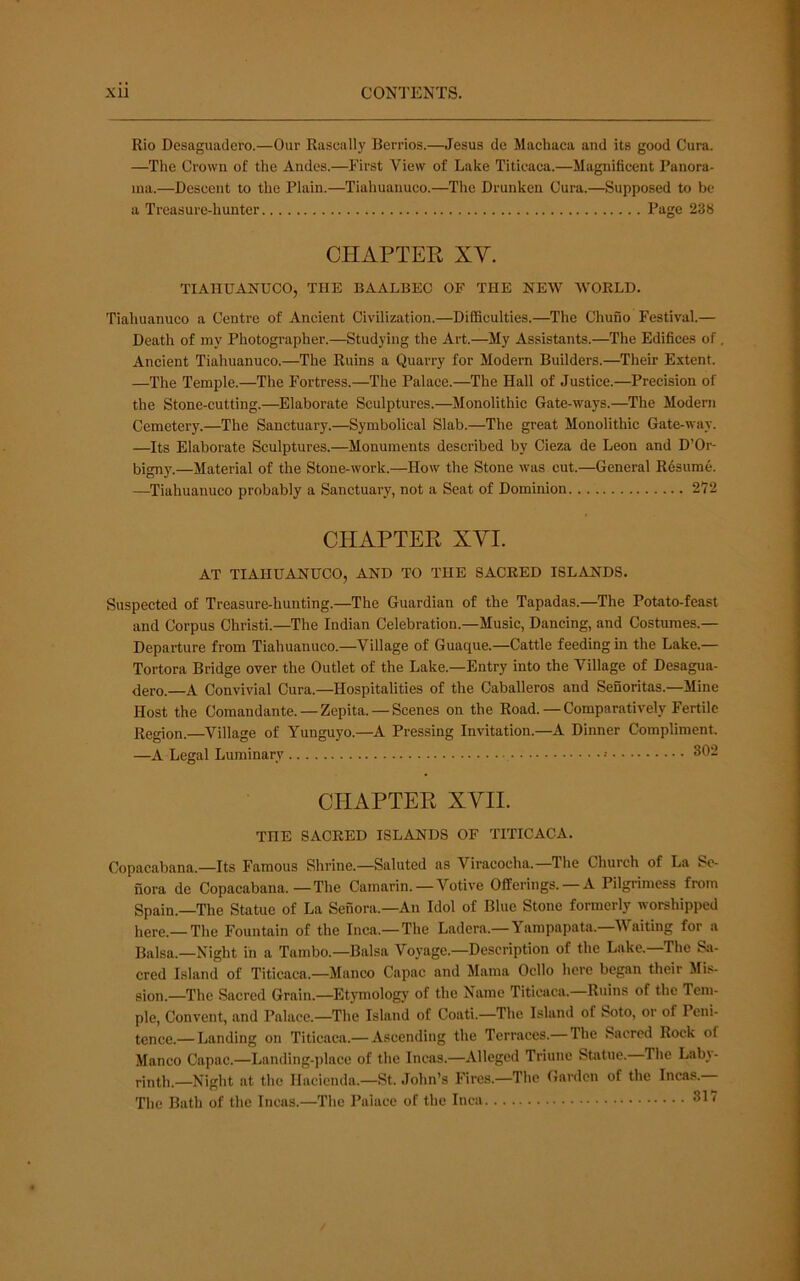 Rio Desaguadero.—Our Rascally Berrios.—Jesus de Machaca and its good Cura. —The Crown of the Andes.—First View of Lake Titicaca.—Magnificent Panora- ma.—Descent to the Plain.—Tiahuanuco.—The Drunken Cura.—Supposed to be a Treasure-hunter Page 238 CHAPTEK XV. TIAHUANUCO, THE BAALBEC OF THE NEW WORLD. Tiahuanuco a Centre of Ancient Civilization.—Difficulties.—The Chuno Festival.— Death of my Photographer.—Studying the Art.—My Assistants.—The Edifices of Ancient Tiahuanuco.—The Ruins a Quarry for Modern Builders.—Their Extent. —The Temple.—The Fortress.—The Palace.—The Hall of Justice.—Precision of the Stone-cutting.—Elaborate Sculptures.—Monolithic Gate-ways.—The Modern Cemetery.—The Sanctuary.—Symbolical Slab.—The great Monolithic Gate-way. —Its Elaborate Sculptures.—Monuments described by Cieza de Leon and D’Or- bigny.—Material of the Stone-work.—How the Stone was cut.—General Resume. —Tiahuanuco probably a Sanctuary, not a Seat of Dominion 272 CHAPTER XVI. AT TIAHUANUCO, AND TO THE SACRED ISLANDS. Suspected of Treasure-hunting.—The Guardian of the Tapadas.—The Potato-feast and Corpus Christi.—The Indian Celebration.—Music, Dancing, and Costumes.— Departure from Tiahuanuco.—Village of Guaque.—Cattle feeding in the Lake.— Tortora Bridge over the Outlet of the Lake.—Entry into the Village of Desagua- dero.—A Convivial Cura.—Hospitalities of the Caballeros and Senoritas.—Mine Host the Comandante. — Zepita. —Scenes on the Road.—Comparatively Fertile Region.—Village of Yunguyo.—A Pressing Invitation.—A Dinner Compliment. —A Legal Luminary 302 CHAPTER XVII. THE SACRED ISLANDS OF TITICACA. Copacabana.—Its Famous Shrine.—Saluted as Viracocha.—The Church of La So- nora de Copacabana.—The Camarin.—Votive Offerings. —A Pilgrimess from Spain.—The Statue of La Senora.—An Idol of Blue Stone formerly worshipped here.—The Fountain of the Inca.—The Ladera.—Yampapata.—AVaiting for a Balsa.—Night in a Tambo.—Balsa Voyage.—Description of the Lake.—The Si»- cred Island of Titicaca.—Manco Capac and Mama Ocllo here began their Mis- sion.—The Sacred Grain.—Etymology of the Name Titicaca.—Ruins of the Tem- ple, Convent, and Palace.—The Island of Coati.—The Island of Soto, or of Peni- tence.— Landing on Titicaca.— Ascending the Terraces.— The Sacred Rock of Manco Capac.—Landing-place of the Incas.—Alleged Triune Statue. The Laby- rinth.—Night at the Hacienda.—St. .John’s Fires.—The Garden of the Incas.— The Bath of the Incas.—The Paiace of the Inca 317