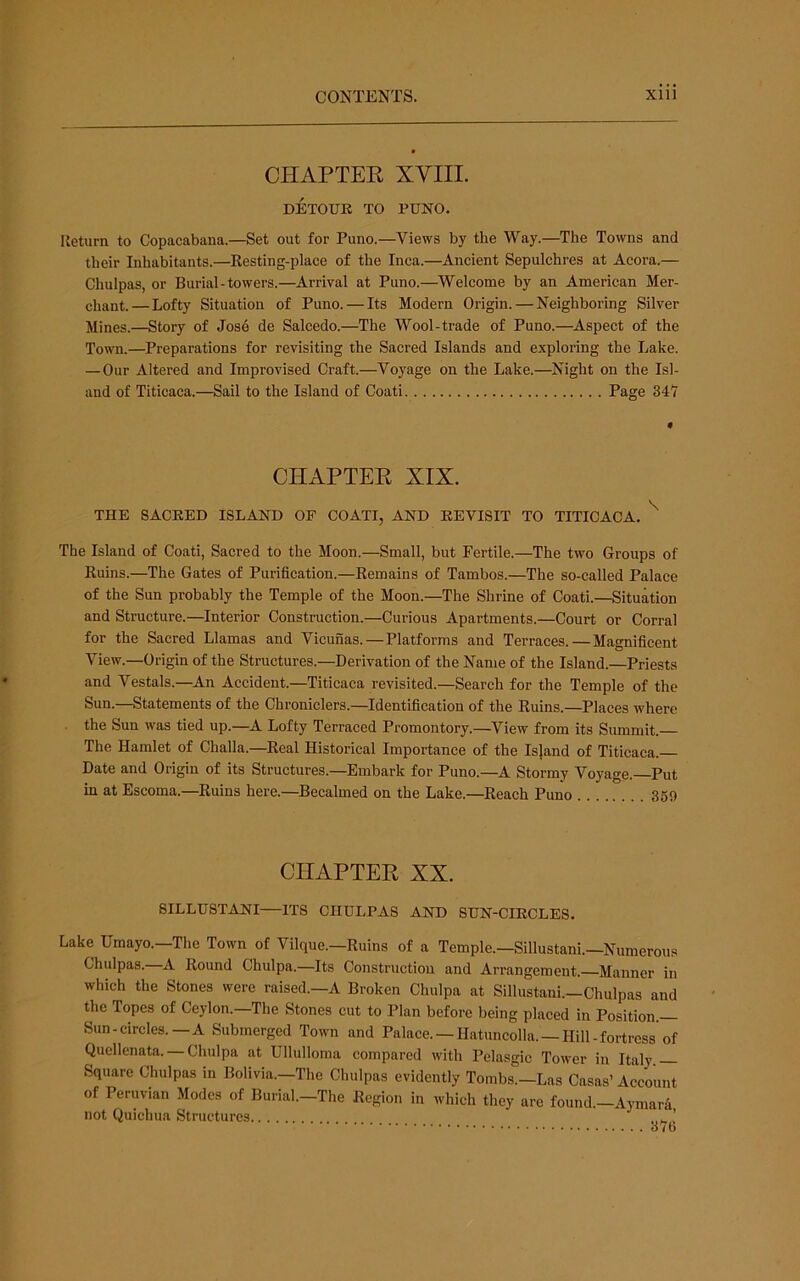 CHAPTER XYIII. DETOUE TO PUNO. Return to Copacabana.—Set out for Puno.—Views by the Way.—The Towns and their Inhabitants.—Eesting-plaee of the Inca.—Ancient Sepulchres at Acora.— Chulpas, or Burial-towers.—Arrival at Puno.—Welcome by an American Mer- chant.— Lofty Situation of Puno. — Its Modern Origin. — Neighboring Silver Mines.—Story of Jos6 de Salcedo.—The Wool-trade of Puno.—^Aspect of the Town.—Preparations for revisiting the Sacred Islands and exploring the Lake. — Our Altered and Improvised Craft.—Voyage on the Lake.—Night on the Isl- and of Titicaca.—Sail to the Island of Coati Page 34'T CHAPTER XIX. THE SACKED ISLAND OF COATI, AND EEVISIT TO TITICACA. The Island of Coati, Sacred to the Moon.—Small, but Fertile.—The two Groups of Kuins.—The Gates of Purification.—Remains of Tambos.—The so-called Palace of the Sun probably the Temple of the Moon.—The Shrine of Coati.—Situation and Structure.—Interior Construction.—Curious Apartments.—Court or Corral for the Sacred Llamas and Vicunas.—Platforms and Terraces. — Magnificent View.—Origin of the Structures.—Derivation of the Name of the Island.—Priests and Vestals.—An Accident.—Titicaca revisited.—Search for the Temple of the Sun.—Statements of the Chroniclers.—Identification of the Ruins.—Places where the Sun was tied up.—^A Lofty Terraced Promontory.—^View from its Summit. The Hamlet of Challa.—Real Historical Importance of the Is]and of Titicaca. Date and Origin of its Structures.—Embark for Puno.—A Stormy Voyage.—Put in at Escoma.—Ruins here.—Becalmed on the Lake.—Reach Puno 369 CHAPTER XX. SILLUSTANI—ITS CHULPAS AND SUN-CIRCLES. Lake Umayo.—The Town of Vilque.—Ruins of a Temple.—Sillustani.—Numerous Chulpas. A Round Chulpa.—Its Construction and Arrangement.—Manner in which the Stones were raised.—A Broken Chulpa at Sillustani.—Chulpas and the Topes of Ceylon.—The Stones cut to Plan before being placed in Position.— Sun-circles.—A Submerged Town and Palace. —Hatuncolla. —Hill-fortress of Quellenata. — Chulpa at Ullulloma compared with Pelasgic Tower in Italy Square Chulpas in Bolivia.-The Chulpas evidently Tombs.-Las Casas’Account of Peruvian Modes of Burial.-The Region in which they are found.-Aymara not Quichua Structures ’