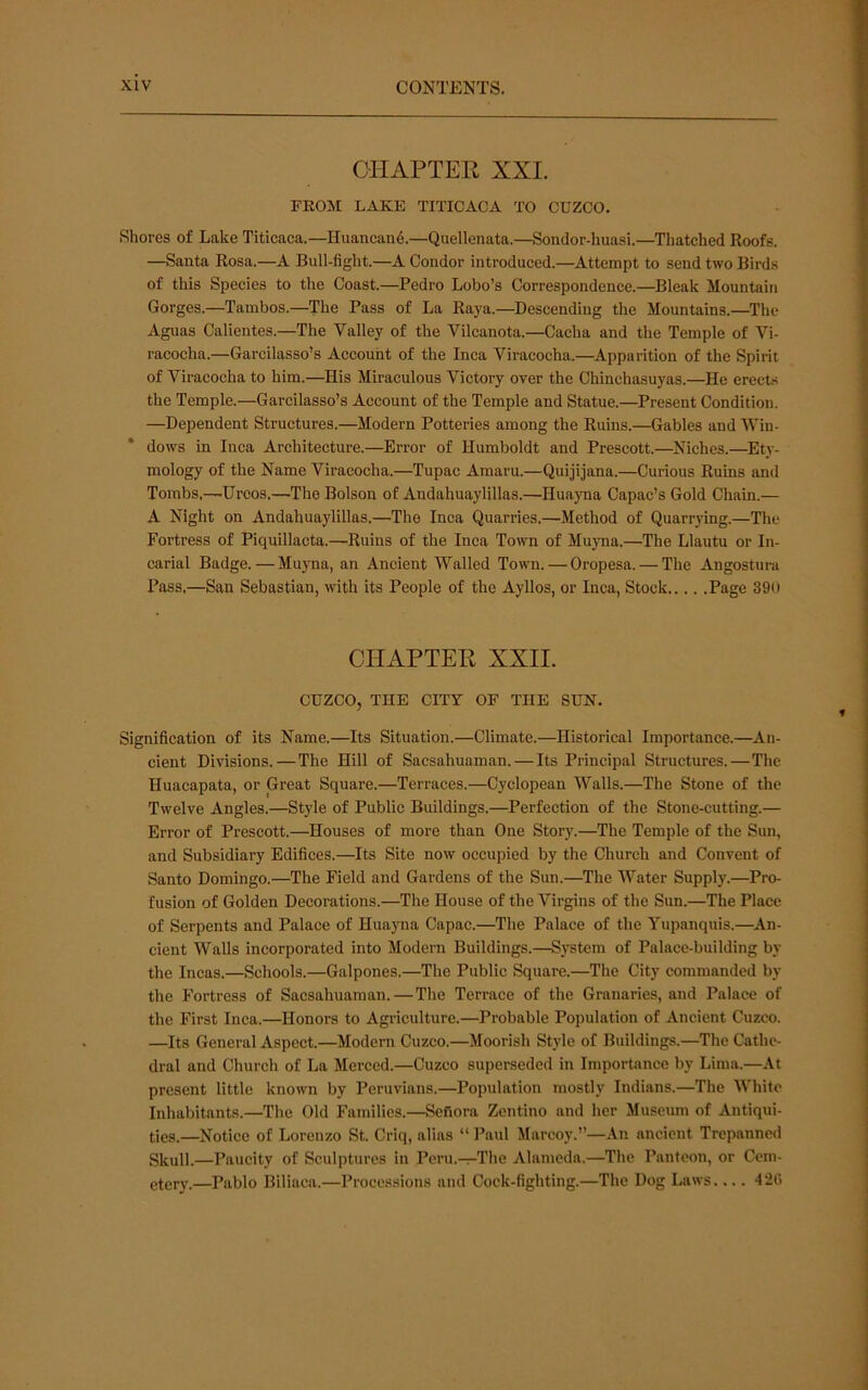 CHAPTER XXL FROM LAKE TITICACA TO CUZCO. Shores of Lake Titicaca.—Huancand.—Quellenata.—Sondor-huasi.—Thatched Roofs. —Santa Rosa.—A Bull-fight.—A Condor introduced.—Attempt to send two Birds of this Species to the Coast.—Pedro Lobo’s Correspondence.—Bleak Mountain Gorges.—Tainbos.—The Pass of La Raya.—Descending the Mountains.—The Aguas Calientes.—The Valley of the Vilcanota.—Cacha and the Temple of Vi- racocha.—Gareilasso’s Account of the Inca Viracocha.—Apparition of the Spirit of Viracocha to him.—His Miraculous Victory over the Chinchasuyas.—He erects the Temple.—Garcilasso’s Account of the Temple and Statue.—Present Condition. —Dependent Structures.—Modern Potteries among the Ruins.—Gables and Win- dows in Inca Architecture.—Error of Humboldt and Prescott.—Niches.—Ety- mology of the Name Viracocha.—Tupac Amaru.—Quijijana.—Curious Ruins and Tombs,^Uroos.—The Bolson of Andahuaylillas.—Huayna Capac’s Gold Chain.— A Night on Andahuaylillas.—The Inca Quarries.—Method of Quarrying.—The Fortress of Piquillacta.—Ruins of the Inea Town of Muyna.—The Llautu or In- carial Badge.—Muyna, an Ancient Walled Town. — Oropesa. — The Angostura Pass.—San Sebastian, with its People of the Ayllos, or Inca, Stock Page 39ii CHAPTER XXII. CUZCO, THE CITY OF THE SUN. Signification of its Name.—Its Situation.—Climate.—Historical Importance.—An- cient Divisions.—The Hill of Sacsahuaman. — Its Principal Structures.—The Huacapata, or Great Square.—Terraces.—Cyclopean Walls.—The Stone of the Twelve Angles.—Style of Public Buildings.—Perfection of the Stone-cutting.— Error of Prescott.—Houses of more than One Story.—The Temple of the Sun, and Subsidiary Edifices.—Its Site now occupied by the Church and Convent of Santo Domingo.—The Field and Gardens of the Sun.—The Water Supply.—Pro- fusion of Golden Decorations.—The House of the Virgins of the Sun.—The Place of Serpents and Palace of Huayna Capac.—The Palace of the Yupanquis.—An- cient Walls incorporated into Modern Buildings.—System of Palace-building by the Incas.—Schools.—Galpones.—The Public Square.—The City commanded by the Fortress of Sacsahuaman.—The Terrace of the Granaries, and Palace of the First Inca.—Honors to Agriculture.—Probable Population of Ancient Cuzco. —Its General Aspect.—Modern Cuzco.—Moorish Style of Buildings.—The Cathe- dral and Church of La Merced.—Cuzco superseded in Importance by Lima.—At present little known by Peruvians.—Population mostly Indians.—The White Inhabitants.—The Old Families.—Sefiora Zentino and her Museum of Antiqui- ties.—Notice of Lorenzo St. Criq, alias “ Paul Marcoy.”—An ancient Trepanned Skull.—Paucity of Sculptures in Peru.—The Alameda.—The Panteon, or Cem- etery.—Pablo Biliaca.—Proce.ssions and Cock-fighting.—The Dog Laws 4 2(1