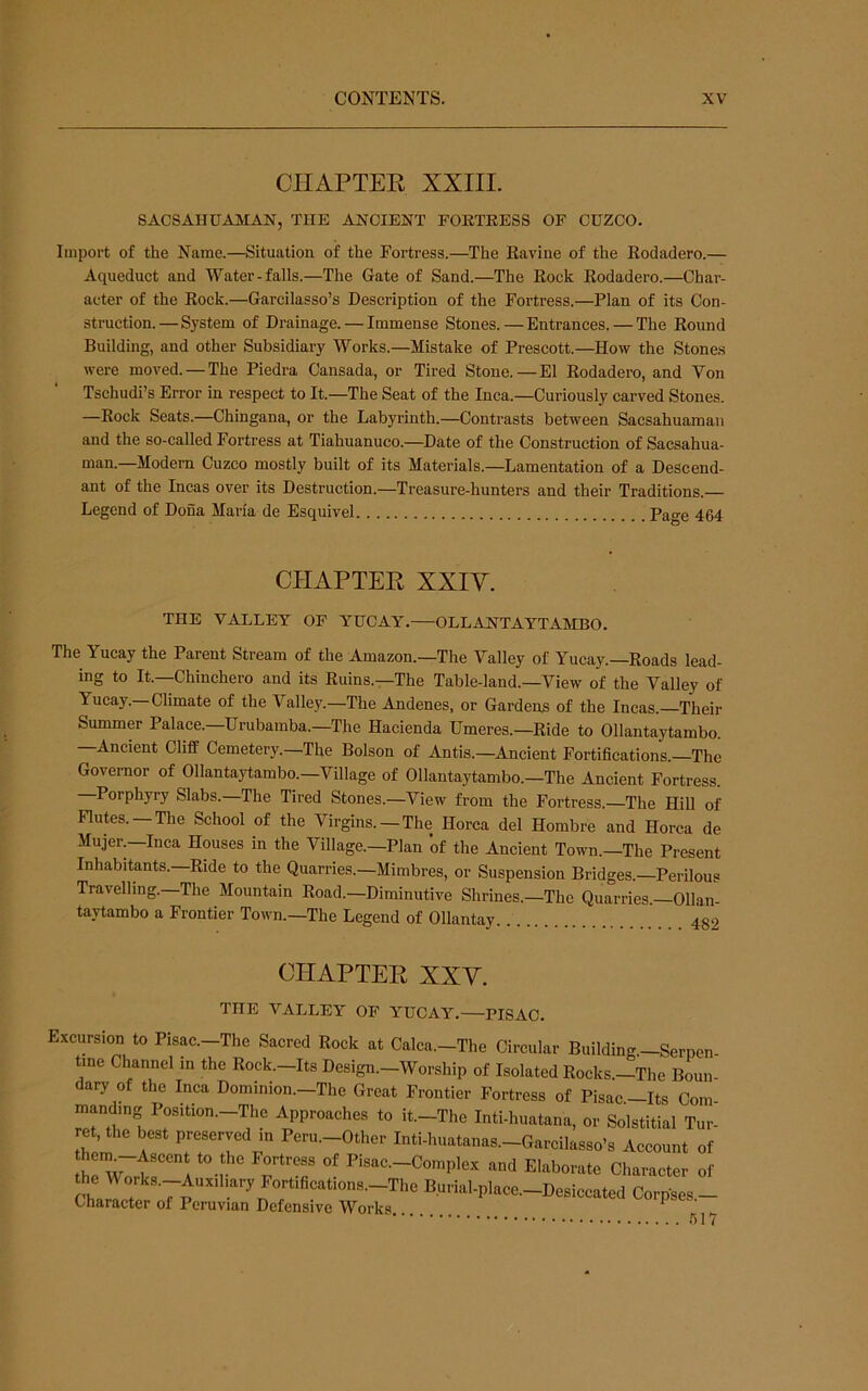 CIIAPTEE XXIII. SACSAHUAMAN, THE ANCIENT FORTRESS OF CUZCO. Import of the Name.—Situation of the Fortress.—The Ravine of the Rodadero.— Aqueduct and Water-falls.—The Gate of Sand.—The Rock Rodadero.—Char- acter of the Rock.—Garcilasso’s Description of the Fortress.—Plan of its Con- struction.—System of Drainage. — Immense Stones.—Entrances. — The Round Building, and other Subsidiary Works.—Mistake of Prescott.—How the Stone.s were moved. — The Piedra Cansada, or Tired Stone.—El Rodadero, and Von Tschudi’s Error in respect to It.—The Seat of the Inca.—Curiously carved Stones. —Rock Seats.—Chingana, or the Labyrinth.—Contrasts between Sacsahuaman and the so-called Fortress at Tiahuanuco.—Date of the Construction of Sacsahua- man.—Modem Cuzco mostly built of its Materials.—Lamentation of a Descend- ant of the Incas over its Destruction.—Treasure-hunters and their Traditions.— Legend of Dona Maria de Esquivel Page 464 CIIAPTEE XXIV. THE VALLEY OF YUCAY. OLLANTAYTAMBO. The Yucay the Parent Stream of the Amazon.—The Valley of Yucay.—Roads lead- ing to It.—Chinchero and its Ruins.—The Table-land.—View of the Valley of Yucay.—Climate of the Valley.—The Andenes, or Gardens of the Incas. Their Summer Palace. Urubamba.—The Hacienda Umeres.—Ride to Ollantaytambo. Ancient Cliff Cemetery.—The Bolson of Antis.—^Ancient Fortifications. The Governor of Ollantaytambo.—Village of Ollantaytambo.—The Ancient Fortress. Porphyry Slabs.—The Tired Stones.—View from the Fortress.—The Hill of Flutes. —The School of the Virgins. —The Horca del Hombre and Horca de Mujer.—Inca Houses in the Village.—Plan of the Ancient Town.—The Present Inhabitants.—Ride to the Quarries.—Mimbres, or Suspension Bridges.—Perilous Travelling.—The Mountain Road.—Diminutive Shrines.—The Quarries.—Ollan- taytambo a Frontier Town.—The Legend of Ollantay 482 CIIAPTEE XXV. THE VALLEY OF YUCAY. PISAC. Excursion to Pisac.—The Sacred Rock at Calca.—The Circular Buildin<r—Serpen tine Channel in the Rock.-Its Design.-Worship of Isolated Rocks.-The Bonn dary of the Inca Dominion.—The Great Frontier Fortress of Pisac—Its Com manding Position.-The Approaches to it.-The Inti-huatana, or Solstitial Tur- ret, the best preserved in Peru.-Other Inti-huatanas.-Garcilasso’s Account of and Elaborate Character of the Works.-Auxiliary Fortifications.-The Burial-place.-Desiccated Corpses - Character of Peruvian Defensive Works ^ ’