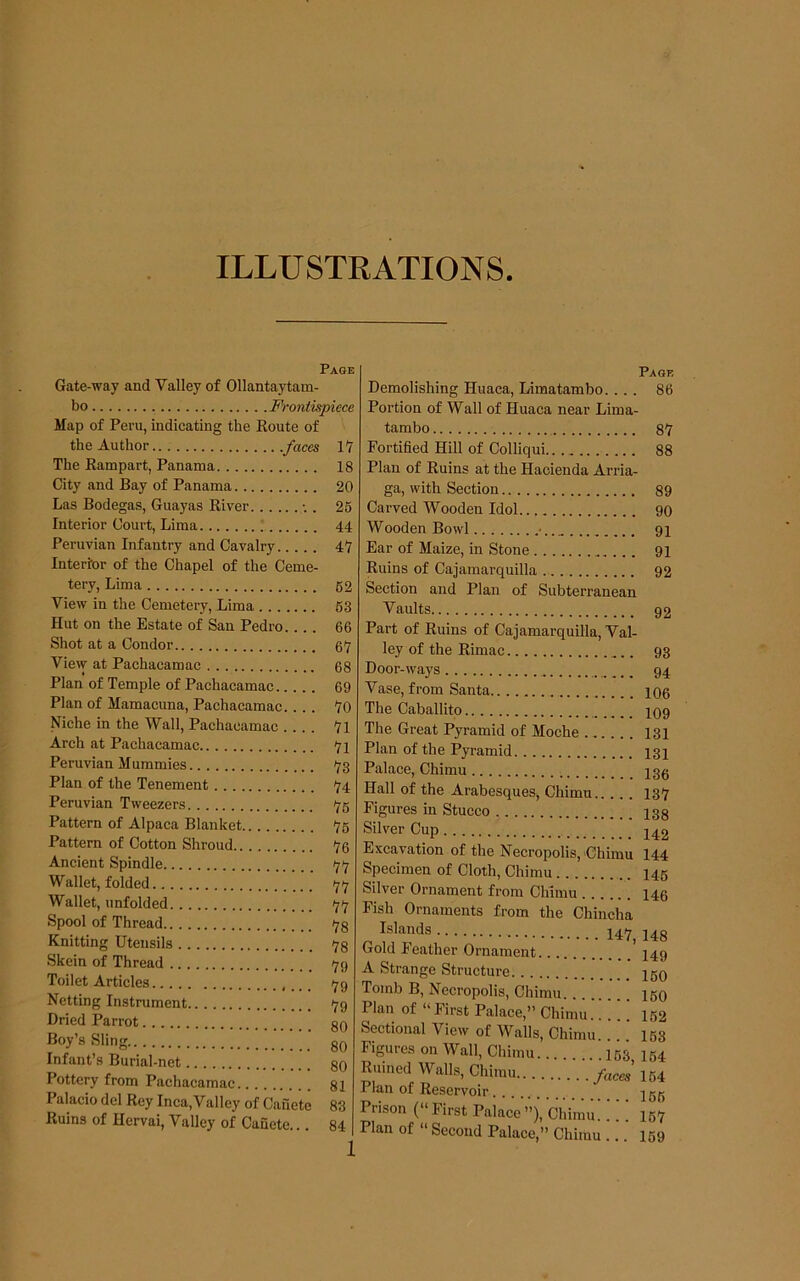 ILLUSTEATIONS Page Gate-way and Valley of Ollantaytam- bo Frontispiece Map of Peru, indicating the Koute of the Author .faces 17 The Rampart, Panama 18 City and Bay of Panama 20 Las Bodegas, Guayas River . 26 Interior Court, Lima 44 Peruvian Infantry and Cavalry 47 Interior of the Chapel of the Ceme- tery, Lima 62 View in the Cemetery, Lima 63 Hut on the Estate of San Pedro.... 66 Shot at a Condor 67 View at Pachacamac 68 Plan of Temple of Pachacamac 69 Plan of Mamacuna, Pachacamac.... 70 Niche in the Wall, Pachacamac 71 Arch at Pachacamac 7l Peruvian Mummies 73 Plan of the Tenement 74 Peruvian Tweezers 76 Pattern of Alpaca Blanket 76 Pattern of Cotton Shroud 76 Ancient Spindle 77 Wallet, folded 77 Wallet, unfolded 77 Spool of Thread 73 Knitting Utensils 73 Skein of Thread 79 Toilet Articles _. _ 79 Netting Instrument 79 Dried Parrot 3q Boy’s Sling ''' gQ Infant’s Burial-net 30 Pottery from Pachacamac 81 Palacio del Rey Inca,Valley of Canete 83 Ruins of Hervai, Valley of Canete... 84 i Page Demolishing Huaca, Limatambo.... 86 Portion of Wall of Huaca near Lima- tambo 87 Fortified Hill of Colliqui 88 Plan of Ruins at the Hacienda Arria- ga, with Section 89 Carved Wooden Idol 90 Wooden Bowl •.. 91 Ear of Maize, in Stone 91 Ruins of Cajamarquilla 92 Section and Plan of Subterranean Vaults 92 Part of Ruins of Cajamarquilla, Val- ley of the Rimac 93 Door-ways 94 Vase, from Santa 106 The Caballito 109 The Great Pyramid of Moche 131 Plan of the Pyramid 131 Palace, Chimu 133 Hall of the Arabesques, Chimu 137 Figures in Stucco 133 Silver Cup Excavation of the Necropolis, Chimu 144 Specimen of Cloth, Chimu 145 Silver Ornament from Chimu 140 Fish Ornaments from the Chincha 147^ J4g Gold Feather Ornament 449 A Strange Structure 450 Tomb B, Necropolis, Chimu 460 Plan of “First Palace,” Chimu.! ” ! 462 Sectional View of Walls, Chimu.. 163 Figures on Wall, Chimu '.163 164 Ruined Walls, Chimu /aces’ 164 Plan of Reservoir 455 Prison (“ First Palace ”), Chimu. !.’! 467 Plan of “ Second Palace,” Chimu ... 169