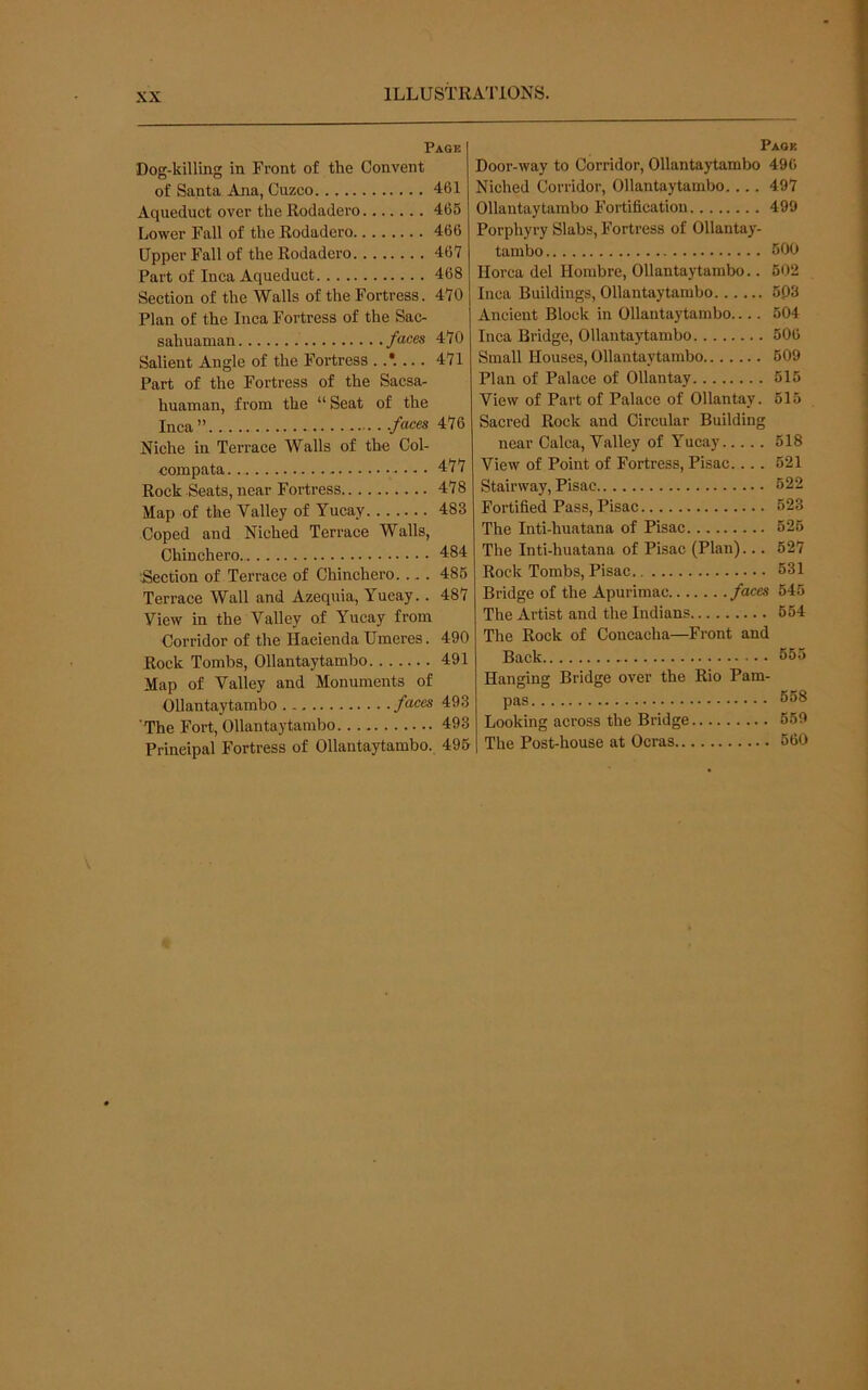 Page Dog-killing in Front of the Convent of Santa Ana, Cuzco 461 Aqueduct over the Rodadero 465 Lower Fall of the Rodadero 466 Upper Fall of the Rodadei’o 467 Part of Inca Aqueduct 468 Section of the Walls of the Fortress. 470 Plan of the Inca Fortress of the Sac- sahuaman faces 470 Salient Angle of the Fortress 471 Part of the Fortress of the Sacsa- huaman, from the “ Seat of the Inca” ./aces 476 Niche in Terrace Walls of the Col- compata 477 Rock Seats, near Fortress 478 Map of the Valley of Yucay 483 Coped and Niched Terrace Walls, Chinchero. 484 Section of Terrace of Chinchero... . 486 Terrace Wall and Azequia, Yucay.. 487 View in the Valley of Yucay from Corridor of the Hacienda Umeres. 490 Rock Tombs, Ollantaytambo 491 Map of Valley and Monuments of Ollantaytambo faces 493 The Fort, Ollantaytambo 493 Principal Fortress of Ollantaytambo. 495 Page Door-way to Corridor, Ollantaytambo 496 Niched Corridor, Ollantaytambo.... 497 Ollantaytambo Fortification 499 Porphyry Slabs, Fortress of Ollantay- tambo 500 Ilorca del Hombre, Ollantaytambo.. 502 Inca Buildings, Ollantaytambo 5P3 Ancient Block in Ollantaytambo 504 Inca Bridge, Ollantaytambo 506 Small Houses, Ollantaytambo 509 Plan of Palace of Ollantay 615 View of Part of Palace of Ollantay. 615 Sacred Rock and Circular Building near Calca, Valley of Yucay 518 View of Point of Fortress, Pisac.... 621 Stairway, Pisac 622 Fortified Pass, Pisac 623 The Inti-huatana of Pisac 626 The Inti-huatana of Pisac (Plan)... 627 Rock Tombs, Pisac 631 Bridge of the Apurimac faces 645 The Artist and the Indians 664 The Rock of Concacha—Front and Back 655 Hanging Bridge over the Rio Pam- pas 668 Looking across the Bridge 659 The Post-house at Ocras 660