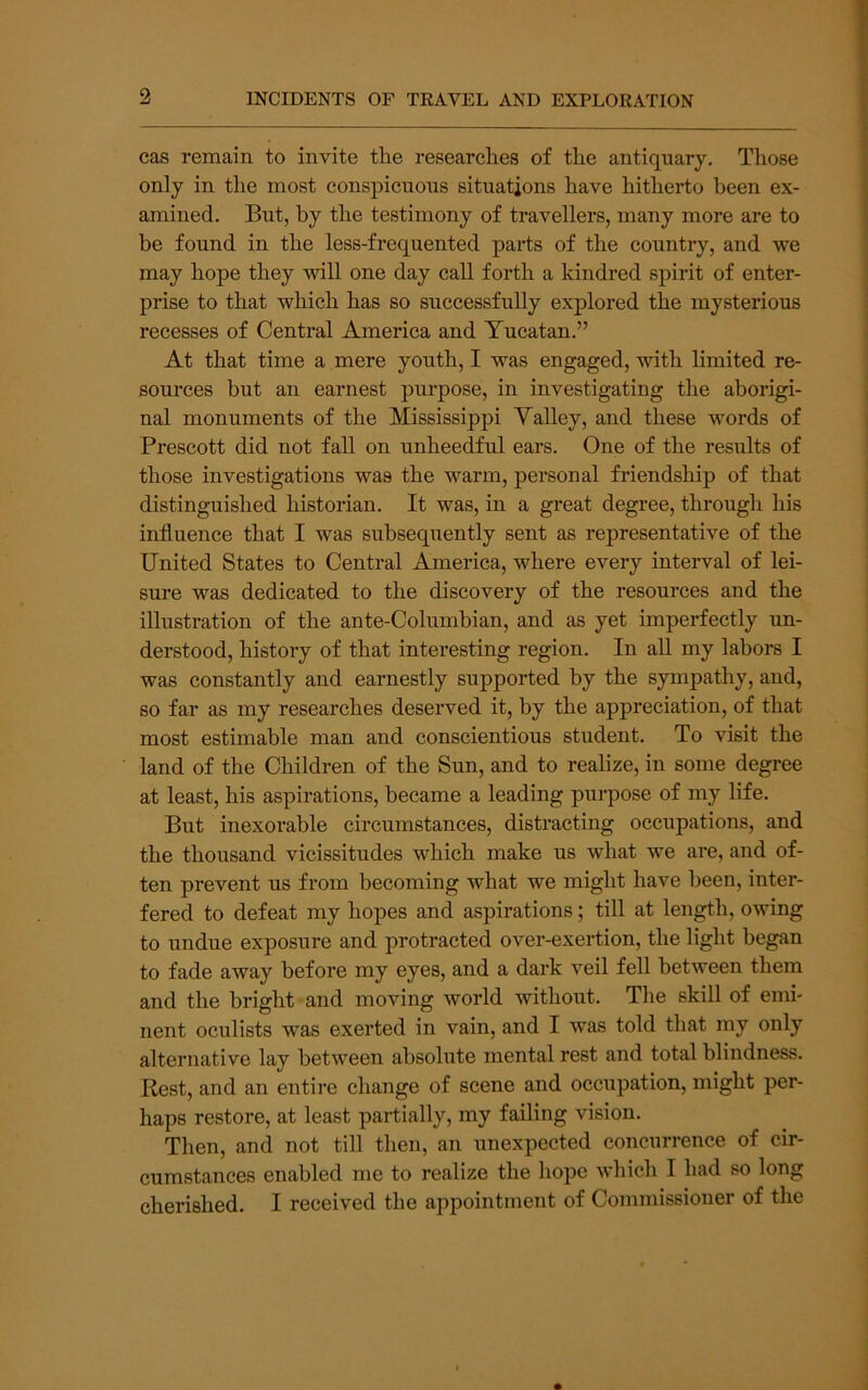 9 cas remain to invite the researches of the antiquary. Those only in the most conspicuous situations have hitherto been ex- amined. But, by the testimony of travellers, many more are to be found in the less-frequented parts of the country, and we may hope they will one day call forth a kindred spirit of enter- prise to that which has so successfully explored the mysterious recesses of Central America and Yucatan.” At that time a mere youth, I was engaged, with limited re- sources but an earnest purpose, in investigating the aborigi- nal monuments of the Mississippi Yalley, and these words of Prescott did not fall on unheedful ears. One of the results of those investigations was the warm, personal friendship of that distinguished historian. It was, in a great degree, through his influence that I was subsequently sent as representative of the United States to Central America, where every interval of lei- sure was dedicated to the discovery of the resources and the illustration of the ante-Columbian, and as yet imperfectly un- derstood, history of that interesting region. In all my labors I was constantly and earnestly supported by the sympathy, and, so far as my researches deserved it, by the appreciation, of that most estimable man and conscientious student. To visit the land of the Children of the Sun, and to realize, in some degree at least, his aspirations, became a leading purpose of my life. But inexorable circumstances, distracting occupations, and the thousand vicissitudes which make us what we are, and of- ten prevent us from becoming what we might have been, inter- fered to defeat my hopes and aspirations; till at length, owing to undue exposure and protracted over-exertion, the light began to fade away before my eyes, and a dark veil fell between them and the bright and moving world without. The skill of emi- nent oculists was exerted in vain, and I was told that my only alternative lay between absolute mental rest and total blindness. Rest, and an entire change of scene and occupation, might per- haps restore, at least partially, my failing vision. Then, and not till then, an iinexpected concurrence of cir- cumstances enabled me to realize the hope which I had so long cherished. I received the appointment of Commissioner of the