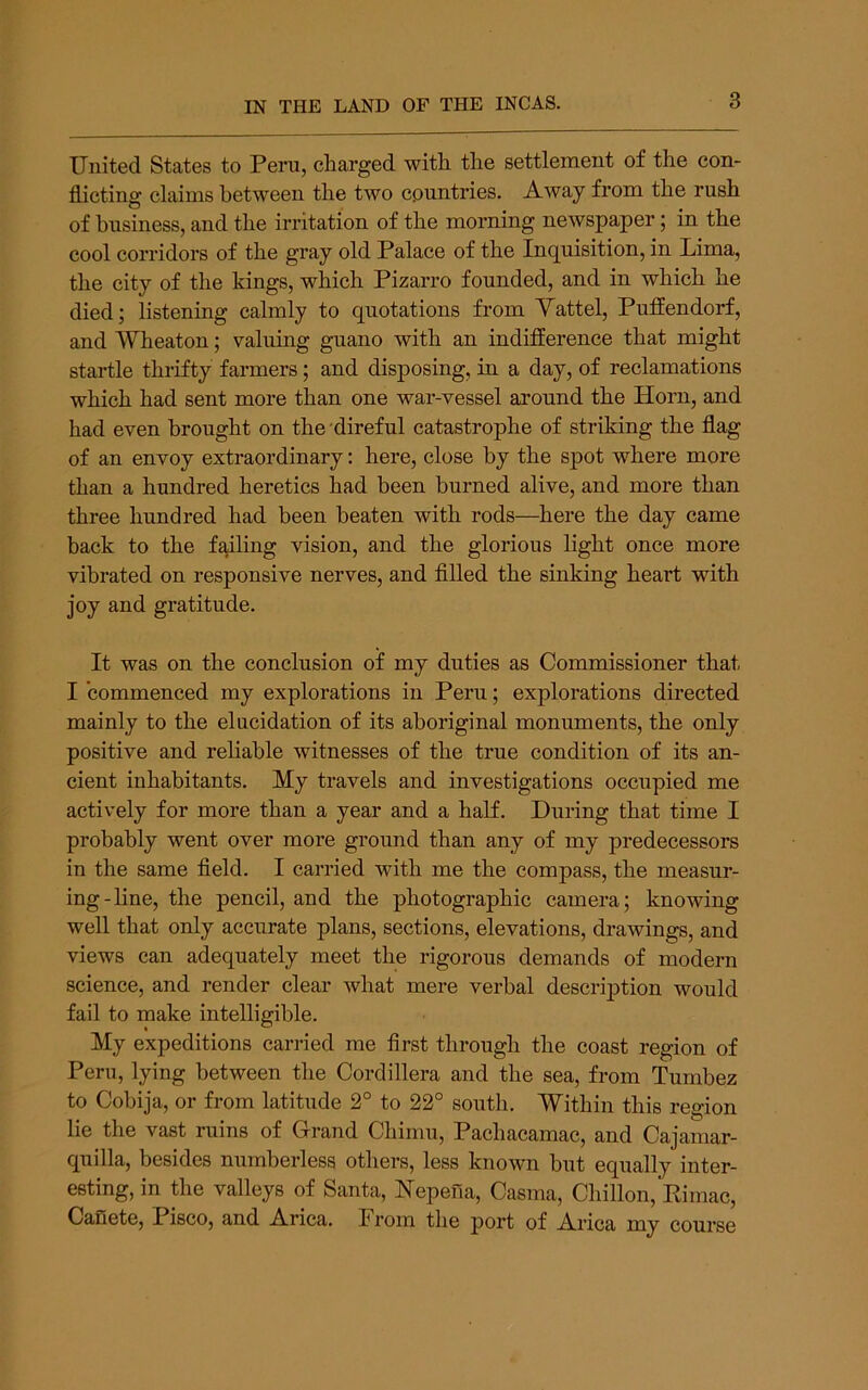 United States to Peru, charged with the settlement of the con- flicting claims between the two countries. Away from the rush of business, and the irritation of the morning newspaper 5 in the cool corridors of the gray old Palace of the Inquisition, in Pima, the city of the kings, which Pizarro founded, and in which he died; listening calmly to quotations from Yattel, Puflendorf, and Wheaton; valuing guano with an indifference that might startle thrifty farmers; and disposing, in a day, of reclamations which had sent more than one war-vessel around the Horn, and had even brought on the direful catastrophe of striking the flag of an envoy extraordinary: here, close by the spot where more than a hundred heretics had been burned alive, and more than three hundred had been beaten with rods—here the day came back to the failing vision, and the glorious light once more vibrated on responsive nerves, and filled the sinking heart with joy and gratitude. It was on the conclusion of my duties as Commissioner that I commenced my explorations in Peru; explorations directed mainly to the elucidation of its aboriginal monuments, the only positive and reliable witnesses of the true condition of its an- cient inhabitants. My travels and investigations occupied me actively for more than a year and a half. During that time I probably went over more ground than any of my predecessors in the same field. I carried with me the compass, the measur- ing-line, the pencil, and the photographic camera; knowing well that only accurate plans, sections, elevations, drawings, and views can adequately meet the rigorous demands of modern science, and render clear what mere verbal description would fail to make intelligible. My expeditions carried me first through the coast region of Peru, lying between the Cordillera and the sea, from Tumbez to Cobija, or from latitude 2° to 22° south. Within this region lie the vast ruins of Grand Chimu, Pachacamac, and Cajamar- quilla, besides numberless others, less known but equally inter- esting, in the valleys of Santa, Nepena, Casma, Chillon, Kimac, Canete, Pisco, and Arica. From the port of Arica my course