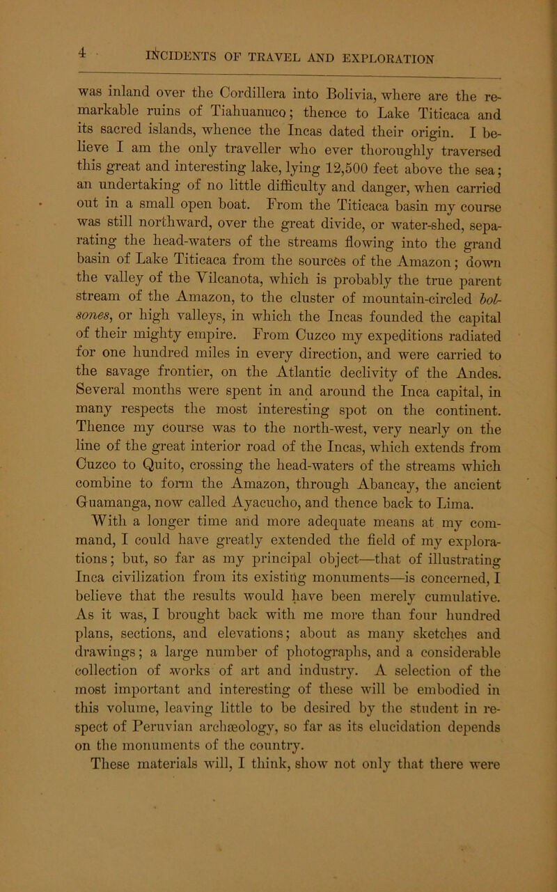 was inland over the Cordillera into Bolivia, where are the re- markable ruins of Tiahuanuco | thence to Bake Titicaca and its sacred islands, whence the Incas dated their origin. I be- lieve I am the only traveller who ever thoroughly traversed this great and interesting lake, lying 12,500 feet above the sea; an undertaking of no little difficulty and danger, when carried out in a small open boat. From the Titicaca basin my course was still northward, over the great divide, or water-shed, sepa- rating the head-waters of the streams flowing into the grand basin of Lake Titicaca from the sources of the Amazon; down the valley of the Yilcanota, which is j)robably the true parent stream of the Amazon, to the cluster of mountain-circled hol- sones, or high valleys, in which the Incas founded the capital of their mighty empire. From Cuzco my expeditions radiated for one hundred miles in every direction, and were carried to the savage frontier, on the Atlantic declivity of the Andes. Several months were spent in and around the Inca capital, in many respects the most interesting spot on the continent. Thence my course was to the north-west, very nearly on the line of the gi'eat interior road of the Incas, which extends from Cuzco to Quito, crossing the head-waters of the streams which combine to fonn the Amazon, through Abancay, the ancient Guamanga, now called Ayacucho, and thence back to Lima. With a longer time arid more adequate means at my com- mand, I could have greatly extended the fleld of my explora- tions ; but, so far as my principal object—that of illustrating Inca civilization from its existirig monuments—is concerned, I believe that the results would have been merely cumulative. As it was, I brought back with me more than four hundred plans, sections, and elevations; about as many sketches and drawings; a large number of photographs, and a considerable collection of works of art and industry. A selection of the most impoiiant and interesting of these will be embodied in this volume, leaving little to be desired by the student in re- spect of Peruvian arclueology, so far as its elucidation depends on the monuments of the country. These materials will, I think, show not only that there were