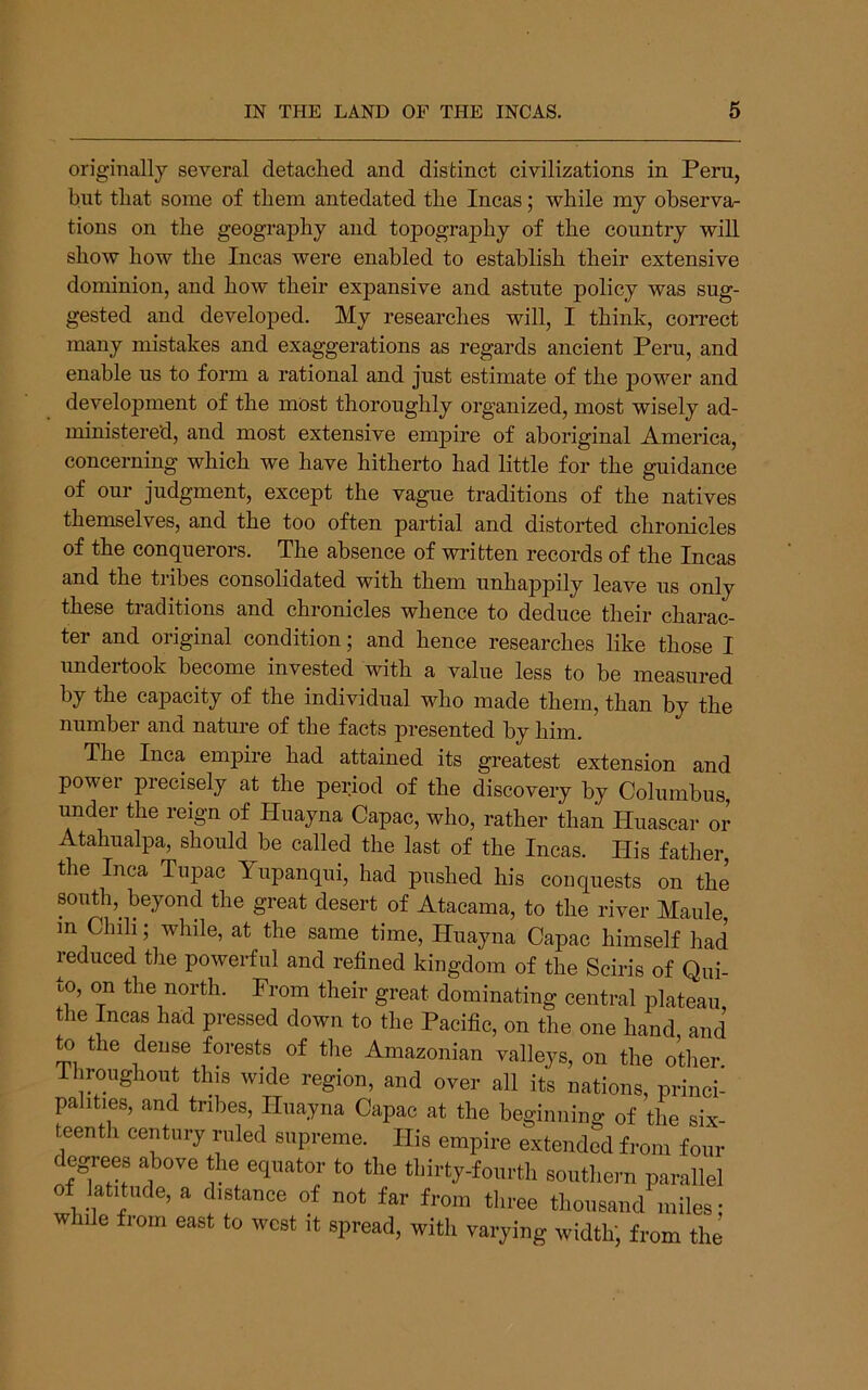 originally several detached and distinct civilizations in Peru, but that some of them antedated the Incas; while my observa- tions on the geography and topography of the country will show how the Incas were enabled to establish their extensive dominion, and how their expansive and astute policy was sug- gested and developed. My researches will, I think, correct many mistakes and exaggerations as regards ancient Peru, and enable us to form a rational and just estimate of the j)ower and development of the most thoroughly organized, most wisely ad- ministered, and most extensive empire of aboriginal America, concerning which we have hitherto had little for the guidance of our judgment, except the vague traditions of the natives themselves, and the too often partial and distorted chronicles of the conquerors. The absence of written records of the Incas and the tribes consolidated with them unhappily leave us only these traditions and chronicles whence to deduce their charac- ter and original condition; and hence researches like those I undertook become invested with a value less to be measured by the capacity of the individual who made them, than by the number and nature of the facts presented by him. The Inca empire had attained its greatest extension and power precisely at the period of the discovery by Columbus, under the reign of Huayna Capac, who, rather than Huascar or Atahualpa, should be called the last of the Incas. His father, the Inca Tupac Yupanqui, had pushed his conquests on the south,^ beyond the great desert of Atacama, to the river Maule, in Chili; while, at the same time, Huayna Capac himself had reduced the powerful and refined kingdom of the Sciris of Qui- to, on the north. From their great dominating central plateau the Incas had pressed down to the Pacific, on the one hand and to the dense forests of the Amazonian valleys, on the otlier Ihroughout this wide region, and over all its nations, princi- palities, and tribes, Huayna Capac at the beginning of the six- teenth century ruled supreme. His empire extended from four degrees above the equator to the thirty-fourth southern parallel of Jatitude, a distance of not far from three thousand miles: while from east to west it spread, with varying width; from the