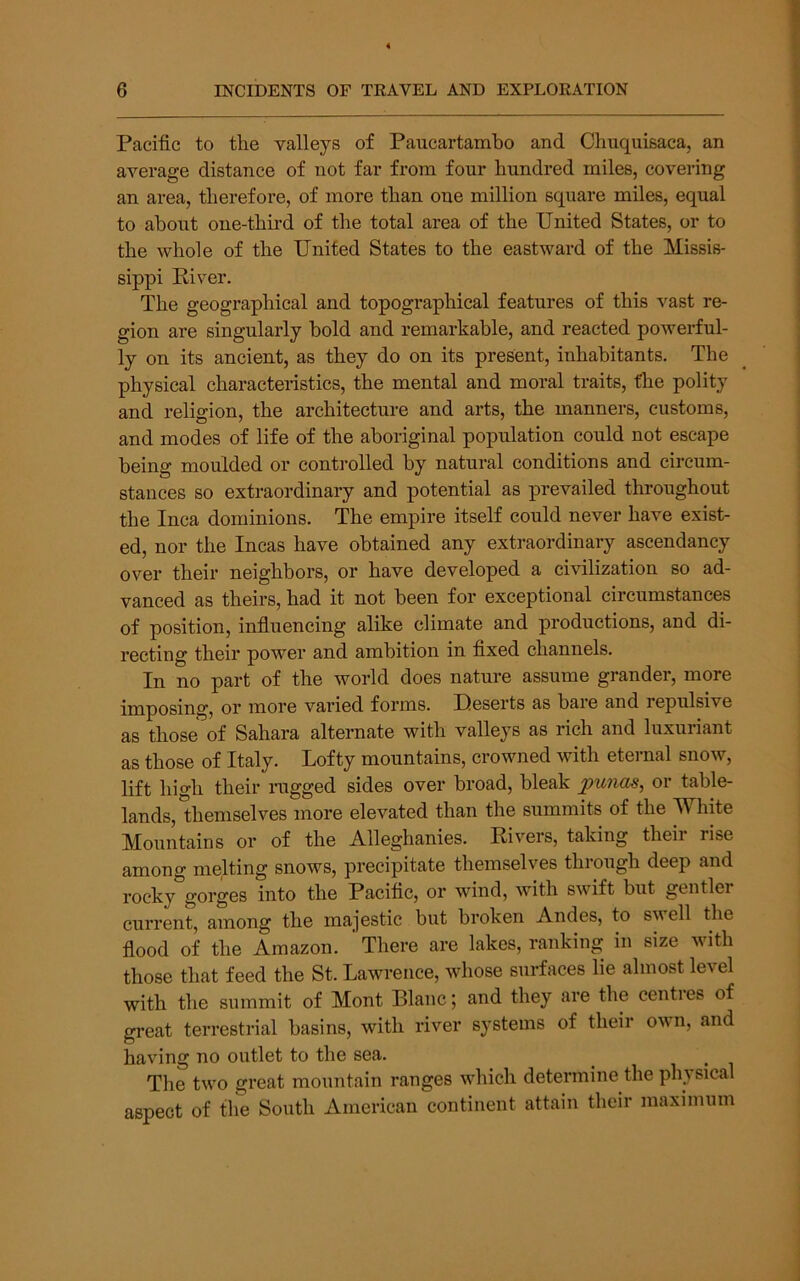 Pacific to the valleys of Paucartambo and Clmquisaca, an average distance of not far from four hundred miles, covering an area, therefore, of more than one million square miles, equal to about oue-thii’d of the total area of the United States, or to the whole of the United States to the eastward of the Missis- sippi Kiver. The geographical and topographical features of this vast re- gion are singularly bold and remarkable, and reacted powerful- ly on its ancient, as they do on its present, inhabitants. The physical characteristics, the mental and moral traits, the polity and religion, the architecture and arts, the manners, customs, and modes of life of the aboriginal population could not escape being moulded or controlled by natural conditions and circum- stances so extraordinary and potential as prevailed throughout the Inca dominions. The empire itself could never have exist- ed, nor the Incas have obtained any extraordinary ascendancy over their neighbors, or have developed a civilization so ad- vanced as theirs, had it not been for exceptional circumstances of position, influencing alike climate and productions, and di- recting their power and ambition in fixed channels. In no part of the world does nature assume grander, more imposing, or more varied forms. Ueserts as bare and repulsive as those of Sahara alternate with valleys as rich and luxuriant as those of Italy. Lofty mountains, crowned with eternal snow, lift high their rugged sides over broad, bleak jpunas, or table- lands, themselves more elevated than the summits of the Wliite Mountains or of the Alleghanies. Kivers, taking their rise among melting snows, precipitate themselves through deep and rocky gorges into the Pacific, or wind, with swift but gentler current, among the majestic but broken Andes, to swell the flood of the Amazon. There are lakes, ranking in size with those that feed the St. Lawrence, whose surfaces lie almost level with the summit of Mont Blanc; and they are the centres of great terrestrial basins, with river systems of their own, and having no outlet to the sea. ^ i • i The tw'o great mountain ranges wdiich determine the physical aspect of the South American continent attain their maximum