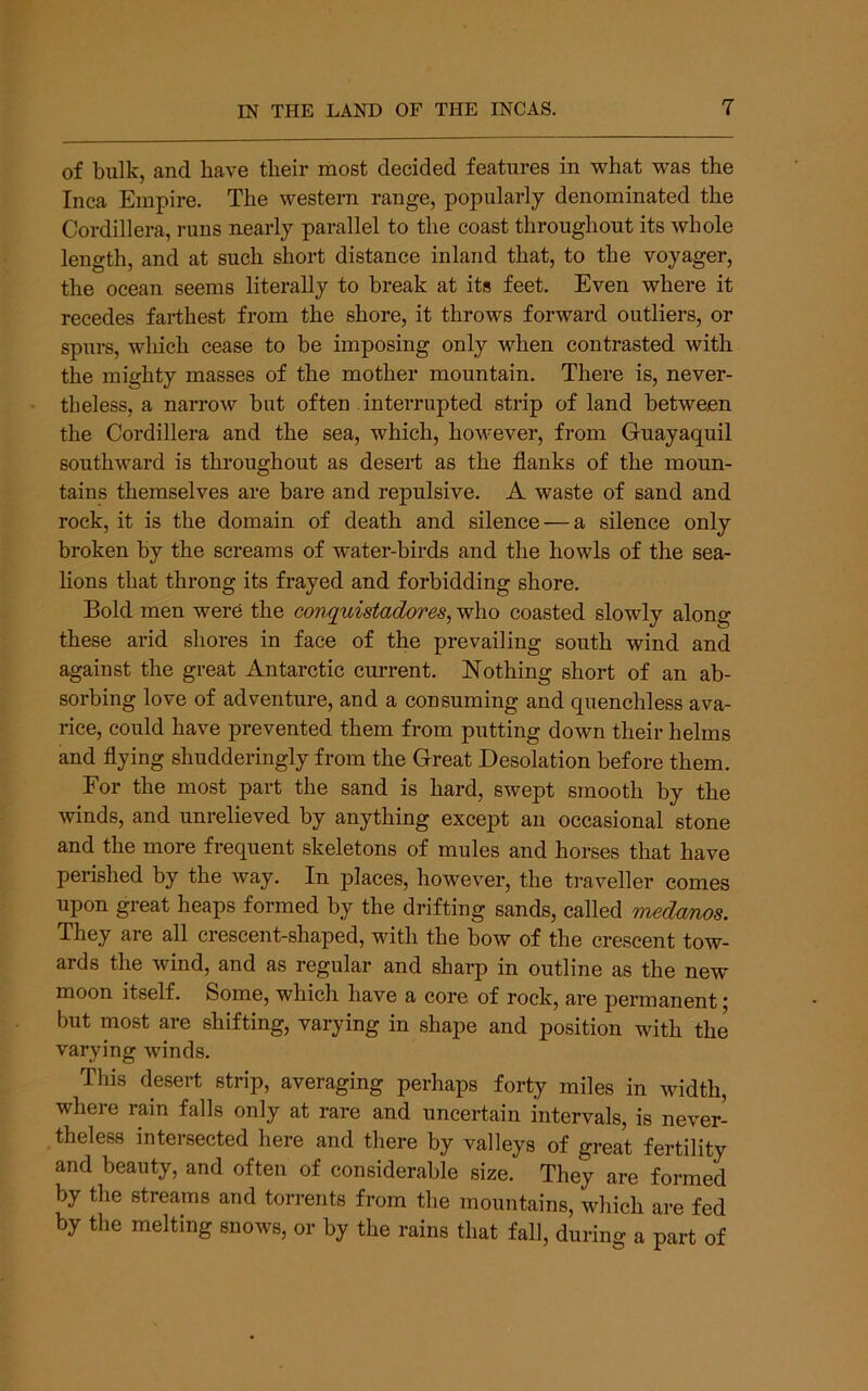 of bulk, and have their most decided features in what was the Inca Empire, The western range, popularly denominated the Cordillera, runs nearly parallel to the coast throughout its whole length, and at such short distance inland that, to the voyager, the ocean seems literally to break at its feet. Even where it recedes farthest from the shore, it throws forward outliers, or spurs, which cease to be imposing only when contrasted with the mighty masses of the mother mountain. There is, never- theless, a narrow but often interrupted strip of land between the Cordillera and the sea, which, however, from Guayaquil southward is throughout as desert as the flanks of the moun- tains themselves are bare and repulsive. A waste of sand and rock, it is the domain of death and silence — a silence only broken by the screams of w'ater-birds and the howls of the sea- hons that throng its frayed and forbidding shore. Bold men were the conquistadores, who coasted slowly along these arid shores in face of the prevailing south wind and against the great Antarctic current. Nothing short of an ab- sorbing love of adventure, and a consuming and quenchless ava- rice, could have prevented them from putting down their helms and flying shudderingly from the Great Desolation before them. For the most part the sand is hard, swept smooth by the winds, and unrelieved by anything except an occasional stone and the more frequent skeletons of mules and horses that have perished by the way. In places, however, the traveller comes upon great heaps formed by the drifting sands, called medanos. They are all crescent-shaped, with the bow of the crescent tow- ards the wind, and as regular and sharp in outline as the new moon itself. Some, which have a core of rock, are permanent; but most are shifting, varying in shape and position with the varying winds. This desert strip, averaging perhaps forty miles in width, where rain falls only at rare and uncertain intervals, is never- theless intersected here and there by valleys of great fertility and beauty, and often of considerable size. They are formed by the streams and torrents from the mountains, which are fed by the melting snows, or by the rains that fall, during a part of