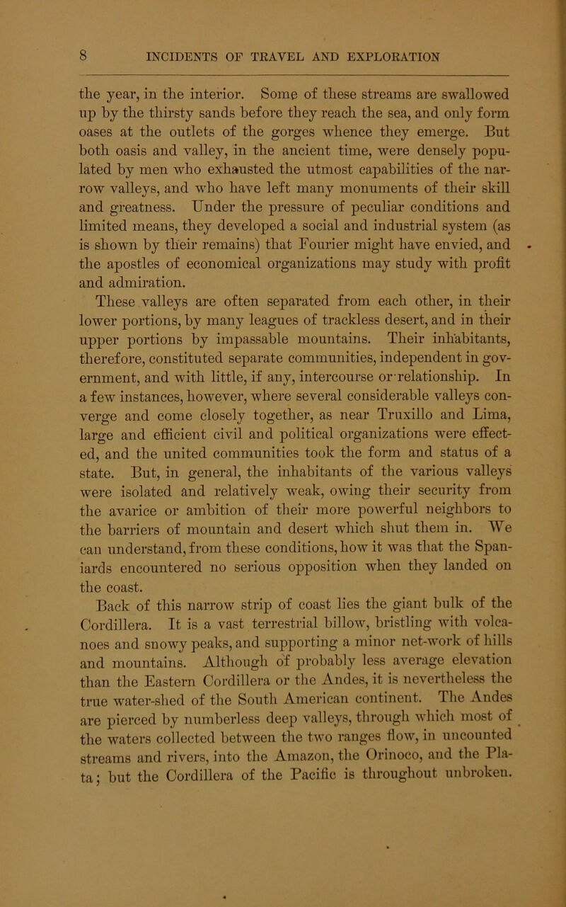 the year, in the interior. Some of these streams are swallowed np by the thirsty sands before they reach the sea, and only form oases at the outlets of the gorges whence they emerge. But both oasis and valley, in the ancient time, were densely popu- lated by men who exhausted the utmost capabilities of the nar- row valleys, and who have left many monuments of their skill and greatness. Under the pressure of peculiar conditions and limited means, they developed a social and industrial system (as is shown by their remains) that Fourier might have envied, and the apostles of economical organizations may study with profit and admiration. These valleys are often separated from each other, in their lower portions, by many leagues of trackless desert, and in their upper portions by impassable mountains. Their inhabitants, therefore, constituted separate communities, independent in gov- ernment, and with little, if any, intercourse or-relationship. In a few instances, however, where several considerable valleys con- verge and come closely together, as near Truxillo and Lima, large and efficient civil and political organizations were effect- ed, and the united communities took the form and status of a state. But, in general, the inhabitants of the various valleys were isolated and relatively weak, owing their security from the avarice or ambition of their more powerful neighbors to the barriers of mountain and desert which shut them in. We can understand, from these conditions, how it was that the Span- iards encountered no serious opposition when they landed on the coast. Back of this narrow strip of coast lies the giant bulk of the Cordillera. It is a vast terrestrial billow, bristling with volca- noes and snowy peaks, and suj^porting a minor net-work of hills and mountains. Although of probably less average elevation than the Eastern Cordillera or the Andes, it is nevertheless the true water-shed of the South American continent. The Andes are pierced by numberless deep valleys, through which most of the waters collected between the two ranges flow, in uncounted streams and rivers, into the Amazon, the Orinoco, and the Pla- ta ; but the Cordillera of the Pacific is throughout unbroken.