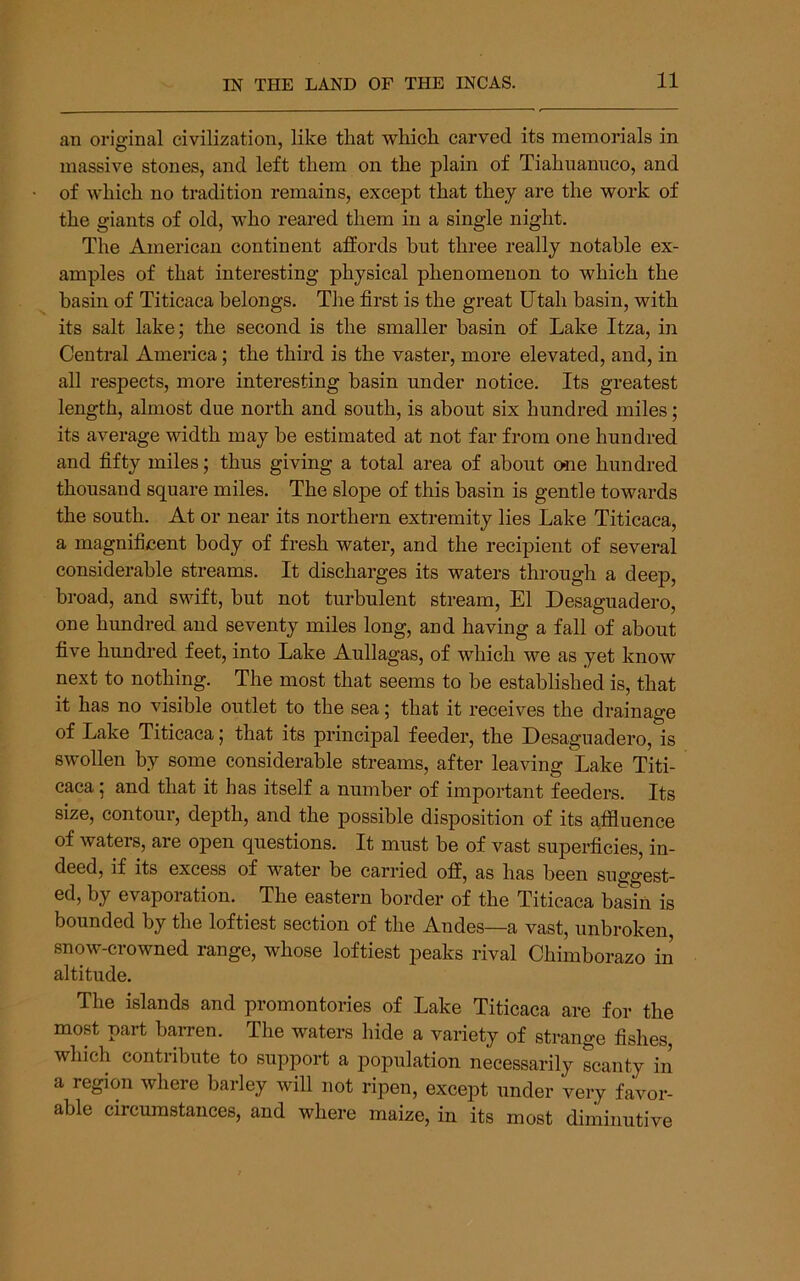 an original civilization, like that which carved its memorials in massive stones, and left them on the plain of Tiahuanuco, and of which no tradition remains, except that they are the work of the giants of old, who reared them in a single night. The American continent affords but three really notable ex- amples of that interesting physical phenomenon to which the basin of Titicaca belongs. The first is the great Utah basin, with its salt lake; the second is the smaller basin of Lake Itza, in Central America; the third is the vaster, more elevated, and, in all respects, more interesting basin under notice. Its greatest length, almost due north and south, is about six hundred miles; its average width may be estimated at not far from one hundred and fifty miles; thus giving a total area of about one hundred thousand square miles. The slope of this basin is gentle towards the south. At or near its northern extremity lies Lake Titicaca, a magnificent body of fresh water, and the recipient of several considerable streams. It discharges its waters through a deep, broad, and swift, but not turbulent stream, El Desaguadero, one hundred and seventy miles long, and having a fall of about five hundred feet, into Lake Aullagas, of which we as yet know next to nothing. The most that seems to be established is, that it has no visible outlet to the sea; that it receives the drainage of Lake Titicaca; that its principal feeder, the Desaguadero, is swollen by some considerable streams, after leaving Lake Titi- caca ; and that it has itself a number of important feeders. Its size, contour, depth, and the possible disposition of its affluence of waters, are open questions. It must be of vast superficies, in- deed, if its excess of water be carried off, as has been suggest- ed, by evaporation. The eastern border of the Titicaca biin is bounded by the loftiest section of the Andes—a vast, unbroken snow-crowned range, whose loftiest peaks rival Chimborazo in altitude. The islands and promontories of Lake Titicaca are for the most part barren. The waters hide a variety of strange fishes, which contribute to support a population necessarily scanty in a region where barley will not ripen, except under very favor- able circumstances, and where maize, in its most diminutive