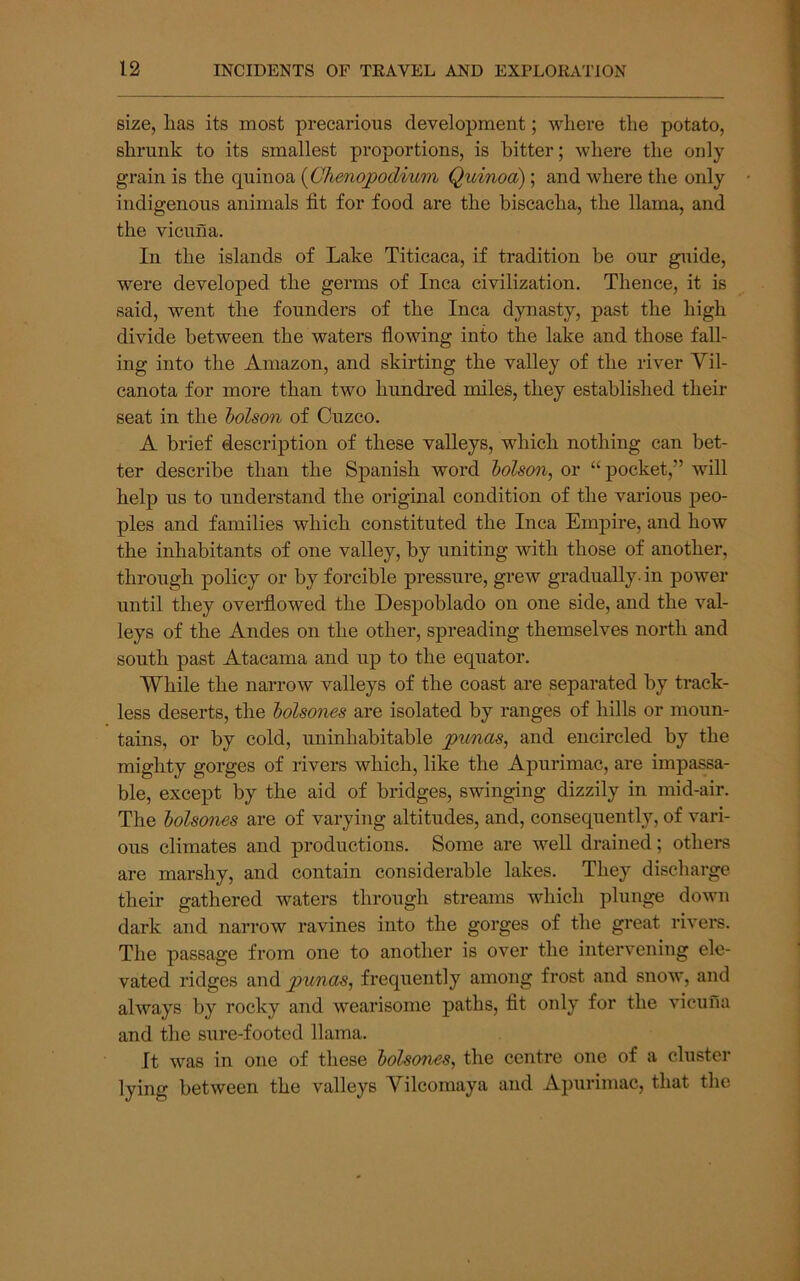 size, has its most precarious development; where the potato, shrunk to its smallest proportions, is bitter; where the only grain is the quinoa {Chenojpodium Quinoa); and where the only indigenous animals fit for food are the hiscacha, the llama, and the vicuna. In the islands of Lake Titicaca, if tradition be our guide, were developed the germs of Inca civilization. Thence, it is said, went the founders of the Inca dynasty, past the high divide between the waters flowing into the lake and those fall- ing into the Amazon, and skirting the valley of the river Vil- canota for more than two hundred miles, they established their seat in the holson of Cuzco. A brief description of these valleys, which nothing can bet- ter describe than the Spanish word lolson, or “pocket,” will help us to understand the original condition of the various peo- ples and families which constituted the Inca Empire, and how the inhabitants of one valley, by uniting with those of another, through policy or by forcible pressure, grew gradually-in power until they overflowed the Despohlado on one side, and the val- leys of the Andes on the other, spreading themselves north and south past Atacama and up to the equator. While the narrow valleys of the coast are separated by track- less deserts, the holsones are isolated by ranges of hills or moun- tains, or by cold, uninhabitable punas, and encircled by the mighty gorges of rivers which, like the Apurimac, are impassa- ble, except by the aid of bridges, swinging dizzily in mid-air. The bolsones are of varying altitudes, and, consequently, of vari- ous climates and productions. Some are well drained; others are marshy, and contain considerable lakes. They discharge their gathered waters through streams which plunge down dark and narrow ravines into the gorges of the great rivei*s. The passage from one to another is over the intervening ele- vated ridges punas, freqiiently among frost and snow, and always by rocky and wearisome paths, fit only for the vicuna and the sure-footed llama. It was in one of these bolsones, the centre one of a cluster lying between the valleys Yilcomaya and Apurimac, that the