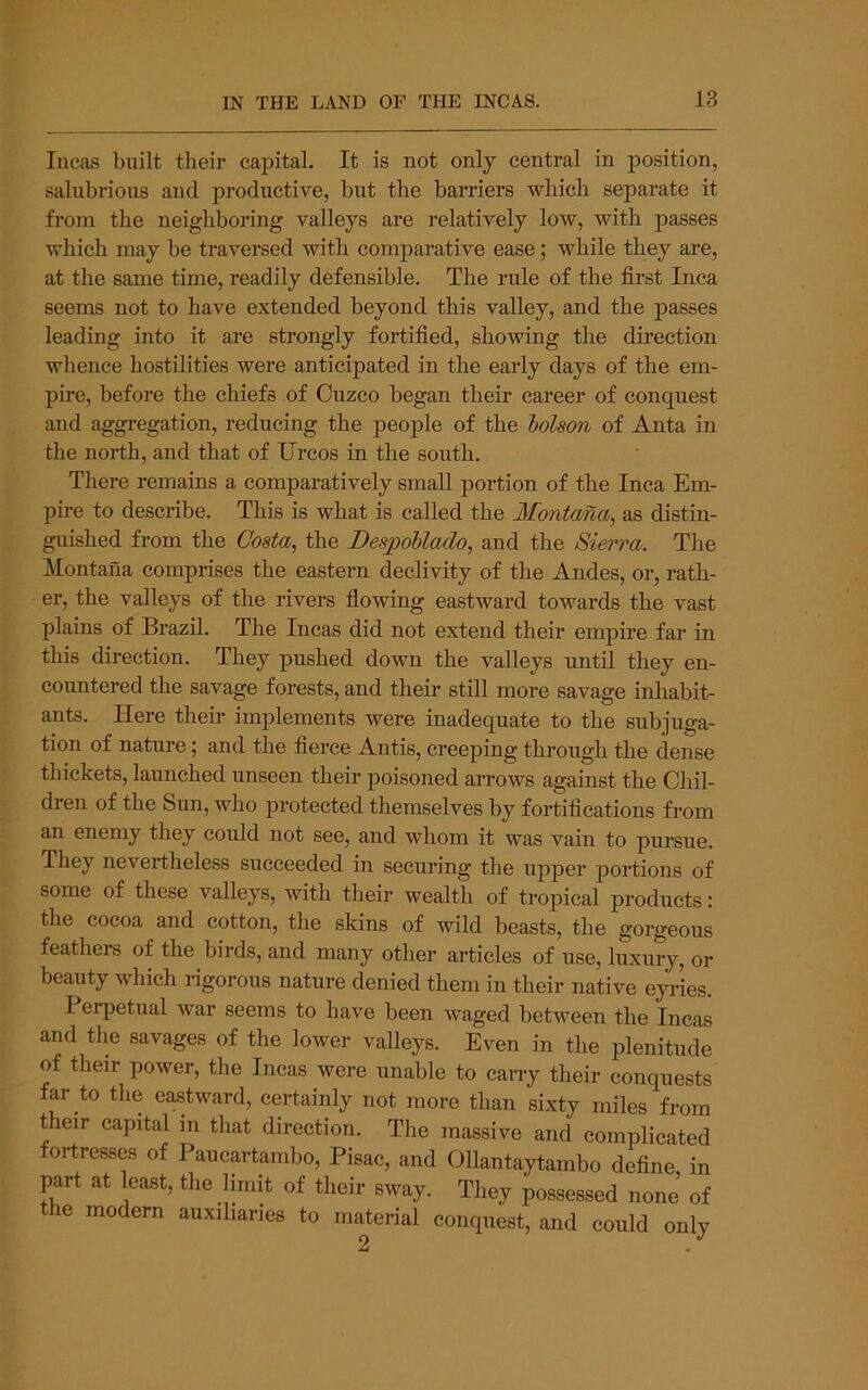 Incas built tbeir capital. It is not only central in position, salubrious and productive, but the barriers which separate it from the neighboring valleys are relatively low, with passes which may be traversed with comparative ease; while they are, at the same time, readily defensible. The rule of the first Inca seems not to have extended beyond this valley, and the passes leading into it are strongly fortified, showing the direction whence hostilities were anticipated in the early days of the em- pire, before the chiefs of Cuzco began their career of conquest and aggregation, reducing the 23eople of the lolson of Anta in the north, and that of Urcos in the south. There remains a comparatively small portion of the Inca Em- pire to describe. This is what is called the Montana^ as distin- guished from the Co8ta^ the DespoUado, and the Sierra. The Montana comprises the eastern declivity of the Andes, or, rath- er, the valleys of the rivers flowing eastward towards the vast plains of Brazil. The Incas did not extend their empire far in this direction. They pushed down the valleys until they en- countered the savage forests, and their still more savage inhabit- ants. Here their implements were inadequate to the subjuga- tion of nature; and the fierce Antis, creeping through the dense thickets, launched unseen their poisoned arrows against the Chil- dren of the Sun, who j)rotected themselves by fortifications from an enemy they could not see, and whom it was vain to pursue. They nevertheless succeeded in securing the upper jDortions of some of these valleys, with their wealth of tropical products: the cocoa and cotton, the skins of wild beasts, the gorgeous feathers of the birds, and many other articles of use, luxury, or beauty which rigorous nature denied them in their native eyries. Perpetual war seems to have been waged between the Incas and the savages of the lower valleys. Even in the ifienitude of their power, the Incas were unable to cany their conquests far to the eastward, certainly not more than sixty miles from their capital in that direction. The massive and complicated fortresses of Paucartambo, Pisac, and Ollantaytambo define in part at least, the limit of their sway. They possessed none of the modern auxiliaries to material conquest, and could only