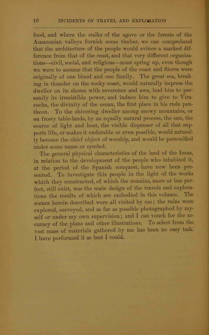 food, and where the stalks of the agave or the forests of the Amazonian valleys furnish some timber, we can comprehend that the architecture of the people would evince a marked dif- ference from that of the coast, and that very different organiza- tions—civil, social, and religious—must spring up, even though we were to assume that the people of the coast and Sierra were originally of one blood and one family. The great sea, break- ing in thunder on the rocky coast, would naturally impress the dweller on its shores with reverence and awe, lead him to per- sonify its irresistible power, and induce him to give to Yira- cocha, the divinity of the ocean, the first place in his rude pan- theon. To the shivering dweller among snowy mountains, or on frosty table-lands, by an equally natural process, the sun, the source of light and heat, the visible dispenser of all that sup- ports life, or makes it endurable or even possible, would natural- ly become the chief object of worship, and would be personified under some name or symbol. The general physical characteristics of the land of the Incas, in relation to the development of the people who inhabited it, at the period of the Spanish conquest, have now been pre- sented. To investigate this people in the light of the works which they constructed, of which the remains, more or less per- fect, still exist, was the main design of the travels and explora- tions the results of which are embodied in this volume. The scenes herein described were all visited by me; the ruins were explored, surveyed, and as far as possible photographed by my- self or under my own supervision; and I can vouch for the ac- curacy of the plans and other illustrations. To select fioni the vast mass of materials gathered by me has been no easy tiisk.' I have performed it as best 1 could.