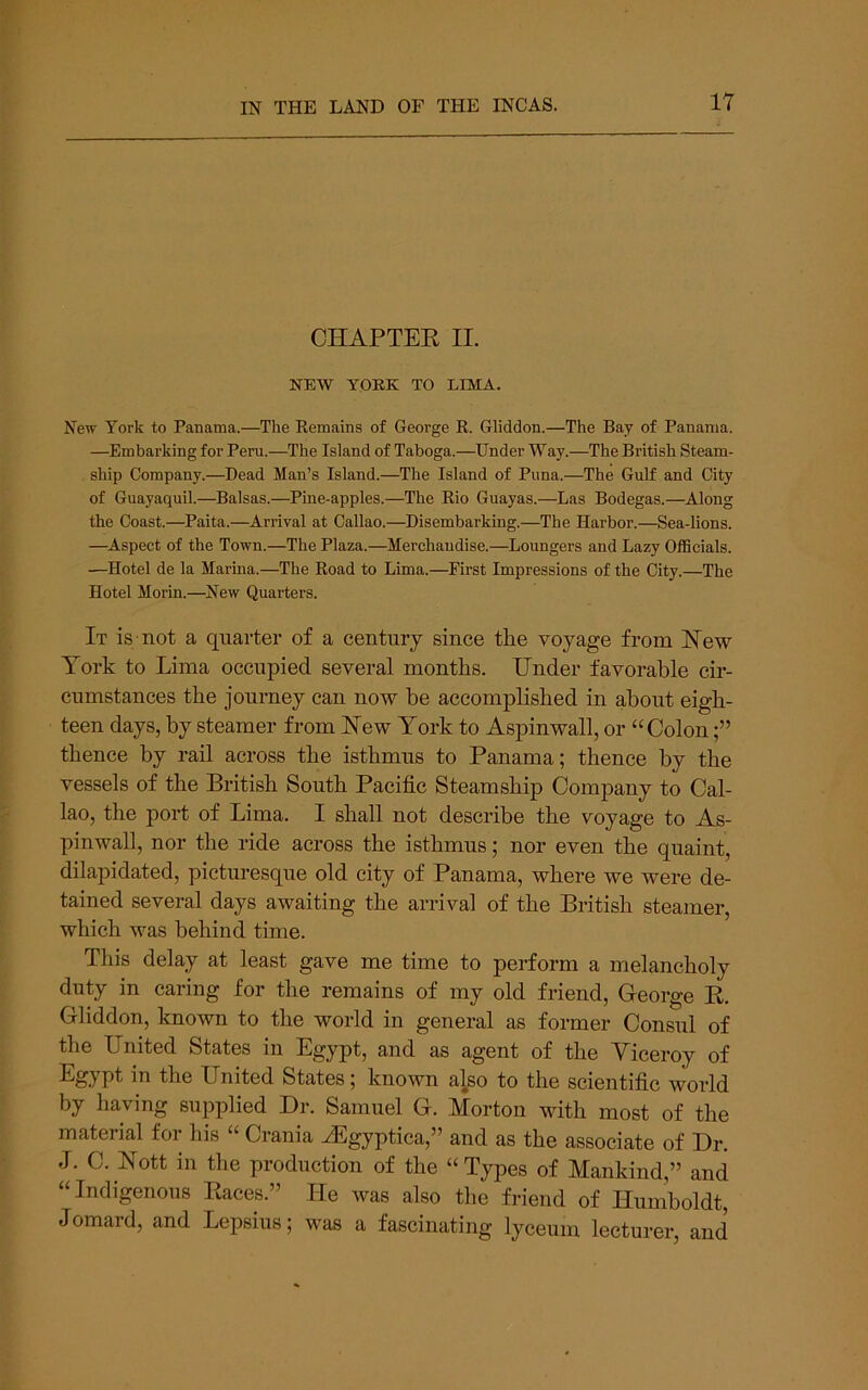 CHAPTEE II. NEW YOEK TO LIMA. New York to Panama.—The Kemains of George E. Gliddon.—The Bay of Panama. —Embarking for Peru.—The Island of Taboga.—Under Way.—The British Steam- ship Company.—Dead Man’s Island.—The Island of Puna.—The Gulf and City of Guayaquil.—Balsas.—Pine-apples.—The Eio Guayas.—Las Bodegas.—Along the Coast.—^Paita.—Arrival at Callao.—Disembarking.—The Harbor.—Sea-lions. —Aspect of the Town.—The Plaza.—Merchandise.—Loungers and Lazy Officials. —Hotel de la Marina.—The Road to Lima.—First Impressions of the City.—The Hotel Morin.—New Quarters. It is not a quarter of a century since the voyage from Eew York to Lima occupied several months. Under favorable cir- cumstances the journey can now be accomplished in about eigh- teen days, by steamer from ISTew York to Aspinwall, or “Colon thence by rail across the isthmus to Panama; thence by the vessels of the British South Pacific Steamship Company to Cal- lao, the port of Lima. I shall not describe the voyage to As- pinwall, nor the ride across the isthmus; nor even the quaint, dilapidated, picturesque old city of Panama, where we were de- tained several days awaiting the arrival of the British steamer, which was behind time. This delay at least gave me time to perform a melancholy duty in caring for the remains of my old friend, George E. Gliddon, known to the world in general as former Consul of the United States in Egypt, and as agent of the Viceroy of Egypt in the United States; known also to the scientific world by having supplied Dr. Samuel G. Morton with most of the material for his “ Crania ^gyptica,” and as the associate of Dr. J. C. Nott in the production of the “Types of Mankind,” and “Indigenous Eaces.” He was also the friend of Humboldt, Jomard, and Lepsius; was a fascinating lyceum lecturer, and