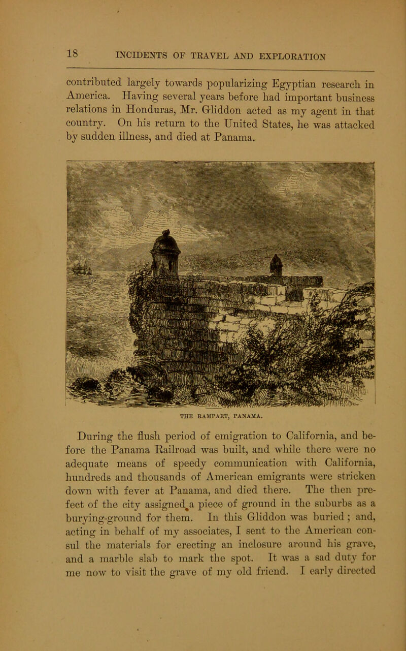 contributed largely towards popularizing Egyptian research in America. Having several years before had important business relations in Honduras, Mr. Gliddon acted as my agent in that country. On his return to the United States, he was attacked by sudden illness, and died at Panama. THE RAMPART, PANAMA. During the flush period of emigration to California, and be- fore the Panama Railroad was built, and while there were no adequate means of speedy communication with California, hundreds and thousands of American emigrants were stricken down with fever at Panama, and died there. The then pre- fect of the city assigned^a piece of ground in the subui’bs as a burying-ground for them. In this Gliddon was buried ; and, acting in behalf of my associates, I sent to the American con- sul the materials for erecting an inclosure around his grave, and a marble slab to mark the spot. It was a sad duty for me now to visit the grave of my old friend. I early directed