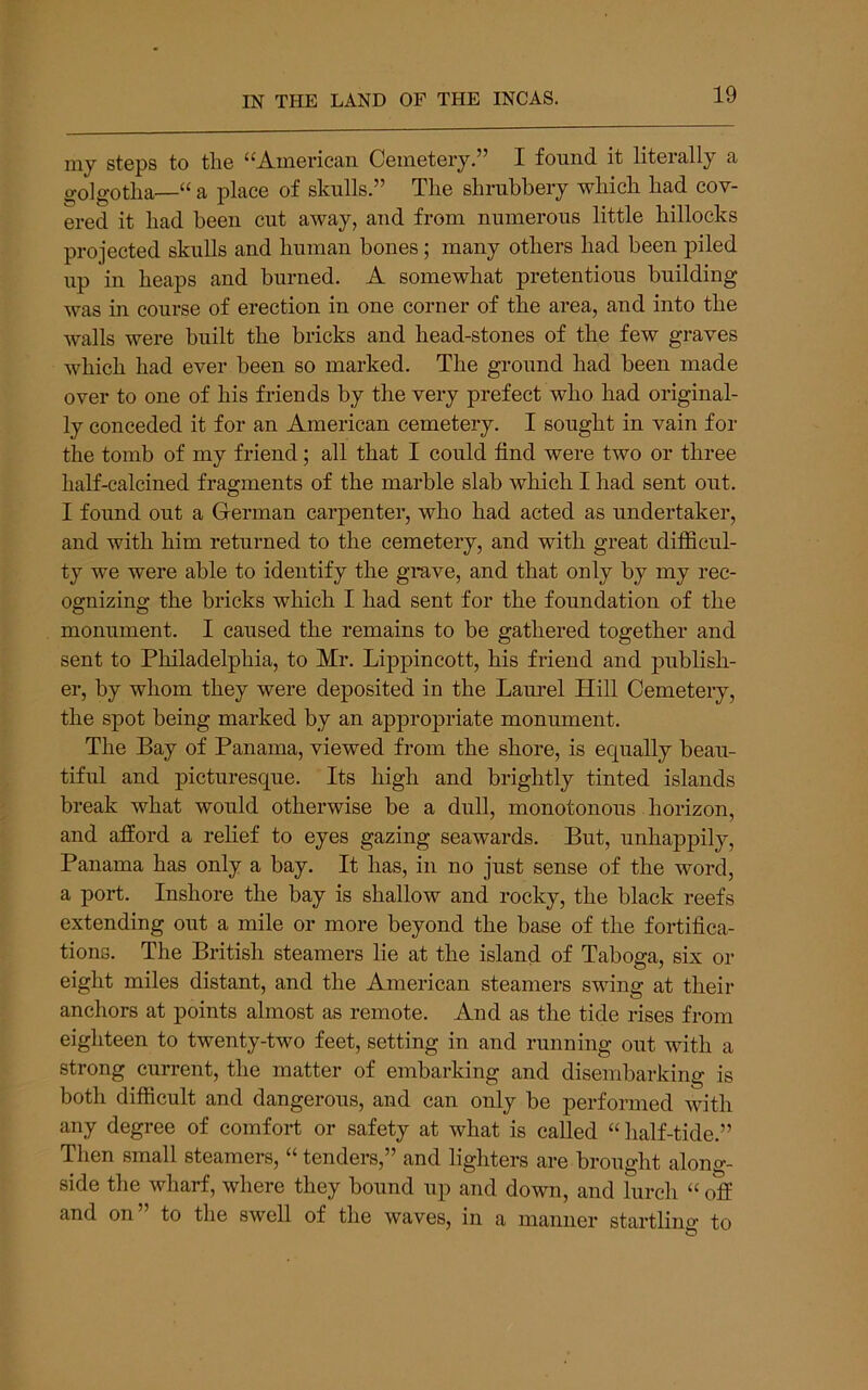 my steps to the “American Cemetery.” I found it literally a golgotlia—“ a place of skulls.” The shrubbery which had cov- ered it had been cut away, and from numerous little hillocks projected skulls and human bones; many others had been piled up in heaps and burned. A somewhat pretentious building was in course of erection in one corner of the area, and into the walls were built the bricks and head-stones of the few graves which had ever been so marked. The ground had been made over to one of his friends by the very prefect who had original- ly conceded it for an American cemetery. I sought in vain for the tomb of my friend; all that I could find were two or three half-calcined fragments of the marble slab which I had sent out. I found out a German carpenter, who had acted as undertaker, and with him returned to the cemetery, and with great difficul- ty we were able to identify the grave, and that only by my rec- ognizing the bricks which I had sent for the foundation of the monument. I caused the remains to be gathered together and sent to Philadelphia, to Mr. Lippincott, his friend and pirblish- er, by whom they were deposited in the Laurel Hill Cemetery, the spot being marked by an appropriate monument. The Bay of Panama, viewed from the shore, is equally beau- tiful and picturesque. Its high and brightly tinted islands break what would otherwise be a dull, monotonous horizon, and afford a relief to eyes gazing seawards. But, unhappily, Panama has only a bay. It has, in no just sense of the word, a port. Inshore the bay is shallow and rocky, the black reefs extending out a mile or more beyond the base of the fortifica- tions. The British steamers lie at the island of Taboga, six or eight miles distant, and the American steamers swing at their anchors at points almost as remote. And as the tide rises from eighteen to twenty-two feet, setting in and running out with a strong current, the matter of embarking and disembarking is both difficult and dangerous, and can only be performed with any degree of comfort or safety at what is called “ half-tide.” Then small steamers, “ tenders,” and lighters are brought along- side the wharf, where they bound up and down, and lurch “ off and on” to the swell of the waves, in a manner startling to
