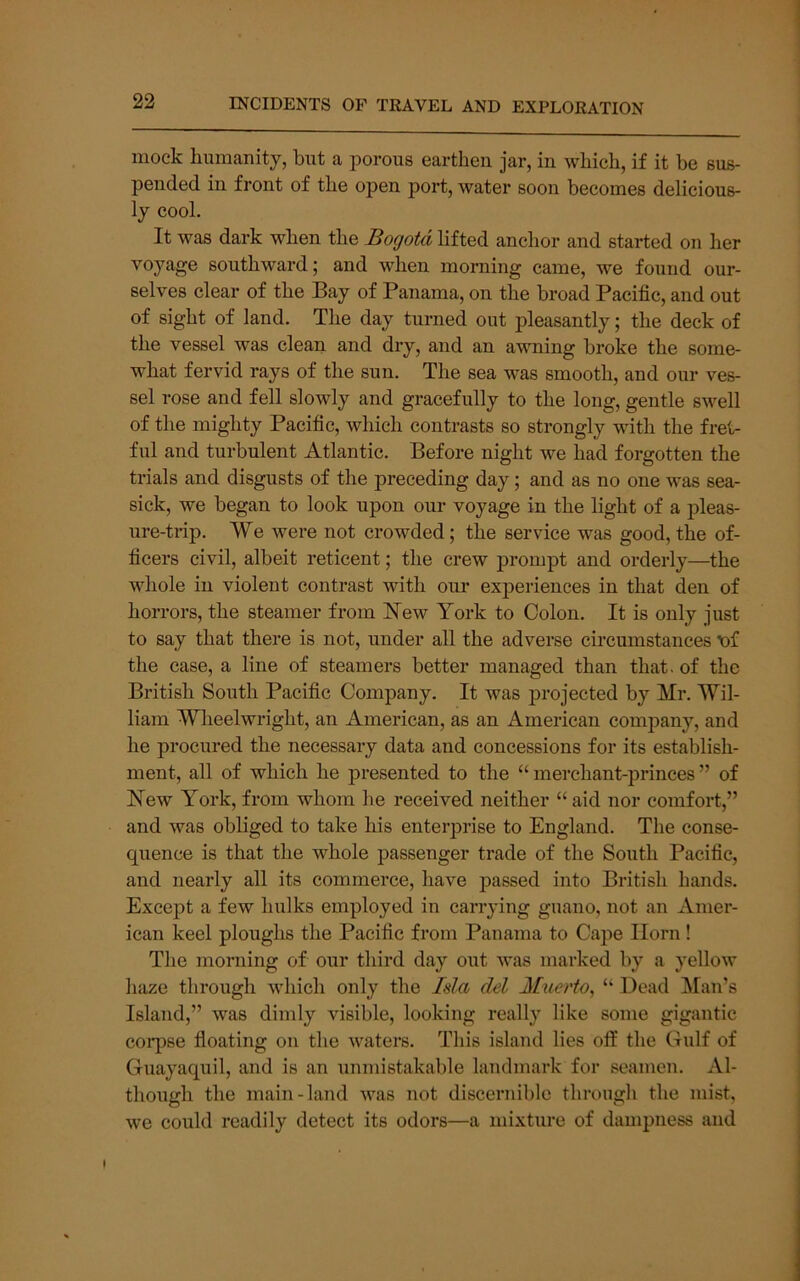 mock humanity, but a porous earthen jar, in which, if it be sus- pended in front of the open port, water soon becomes delicious- ly cool. It was dark when the Sogota lifted anchor and started on her voyage southward; and when morning came, we found our- selves clear of the Bay of Panama, on the broad Pacific, and out of sight of land. The day turned out pleasantly; the deck of the vessel was clean and dry, and an awning broke the some- what fervid rays of the sun. The sea was smooth, and our ves- sel rose and fell slowly and gracefully to the long, gentle swell of the mighty Pacific, which contrasts so strongly with the fret- ful and turbulent Atlantic. Before night we had forgotten the trials and disgusts of the preceding day; and as no one was sea- sick, we began to look upon our voyage in the light of a pleas- ure-trip. We were not crowded; the service was good, the of- ficers civil, albeit reticent; the crew prompt and orderly—the whole in violent contrast with our experiences in that den of horrors, the steamer from Hew York to Colon. It is only just to say that there is not, under all the adverse circumstances t)f the case, a line of steamers better managed than that, of the British South Pacific Company. It was projected by Mr. Wil- liam Wheelwright, an American, as an American company, and he procured the necessary data and concessions for its establish- ment, all of which he presented to the “merchant-princes” of Hew York, from whom he received neither “ aid nor comfort,” and was obliged to take his enterprise to England. The conse- quence is that the whole passenger trade of the South Pacific, and nearly all its commerce, have passed into British hands. Excej)t a few hulks employed in canning guano, not an Amer- ican keel ploughs the Pacific from Panama to Cape Horn ! The morning of our third day out was marked by a yellow haze through which only the Isla del Muerto^ “ Dead Man’s Island,” was dimly visible, looking really like some gigantic corpse floating on the waters. This island lies off the Gulf of Guayaquil, and is an unmistakable landmark for seamen. Al- though the main-land was not discernible through the mist, we could readily detect its odors—a mixture of dampness and I