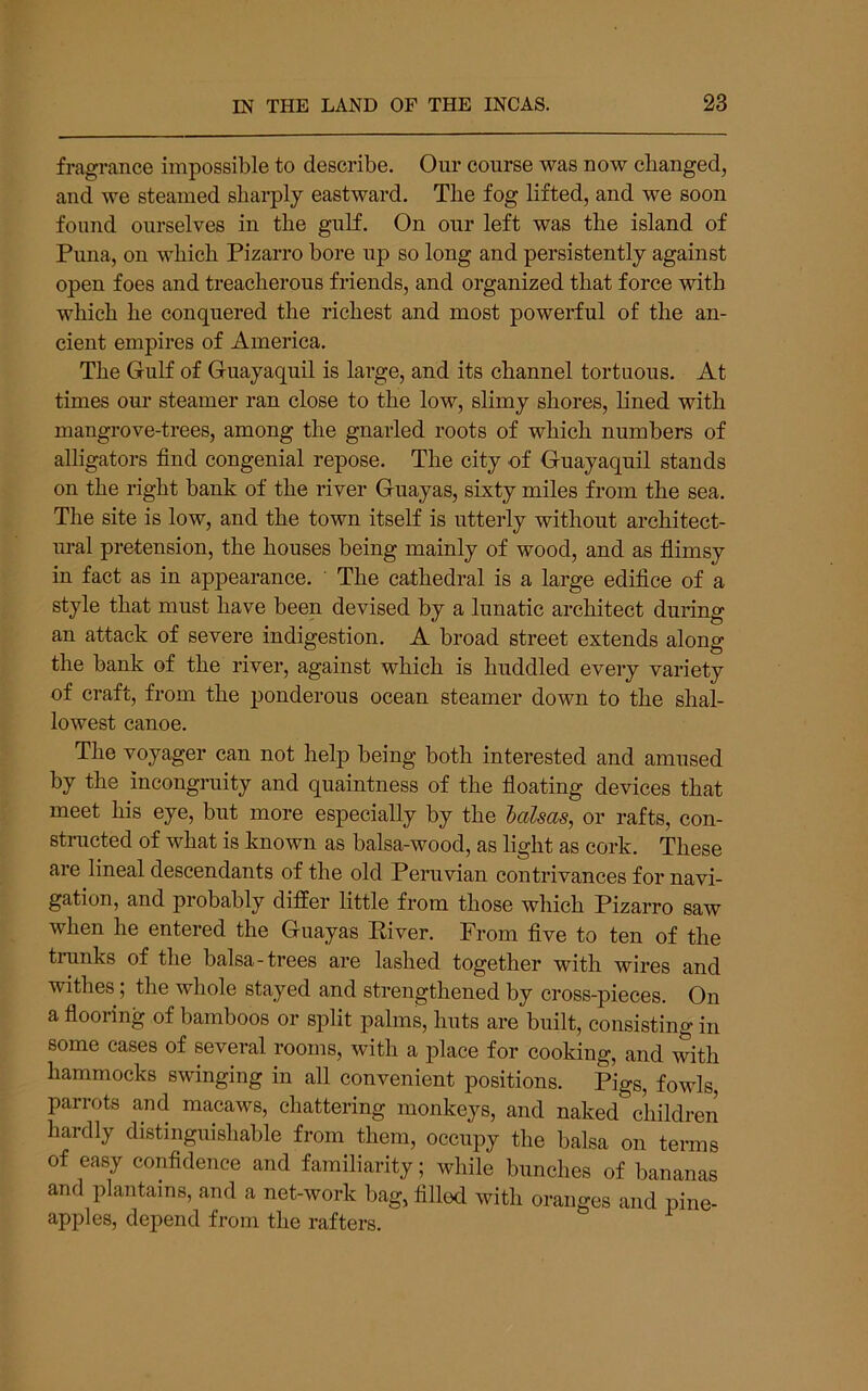 fragrance impossible to describe. Our course was now changed, and we steamed sharply eastward. The fog lifted, and we soon found ourselves in the gulf. On our left was the island of Puna, on which Pizarro bore up so long and persistently against open foes and treacherous friends, and organized that force with which he conquered the richest and most powerful of the an- cient empires of America. The Gulf of Guayaquil is large, and its channel tortuous. At times our steamer ran close to the low, slimy shores, hned with mangrove-trees, among the gnarled roots of which numbers of alligators find congenial repose. The city of Guayaquil stands on the right bank of the river Guayas, sixty miles from the sea. The site is low, and the town itself is utterly without architect- ural pretension, the houses being mainly of wood, and as fiimsy in fact as in appearance. ' The cathedral is a large edifice of a style that must have been devised by a lunatic architect during an attack of severe indigestion. A broad street extends along the bank of the river, against which is huddled every variety of craft, from the jjonderous ocean steamer down to the shal- lowest canoe. The voyager can not help being both interested and amused hy the incongruity and quaintness of the fioating devices that meet his eye, but more especially by the halsas, or rafts, con- structed of what is known as balsa-wood, as light as cork. These are lineal descendants of the old Peruvian contrivances for navi- gation, and probably differ little from those which Pizarro saw when he entered the Guayas Eiver. From five to ten of the trunks of the balsa-trees are lashed together with wires and withes; the whole stayed and strengthened by cross-pieces. On a flooring of bamboos or split palms, huts are built, consisting in some cases of several rooms, with a place for cooking, and with hammocks swinging in all convenient positions. Pigs, fowls, parrots and macaws, chattering monkeys, and naked children hardly distinguishable from them, occupy the balsa on terms of easy confidence and familiarity; while bunches of bananas and plantains, and a net-work bag, filled with oranges and pine- apples, depend from the rafters.