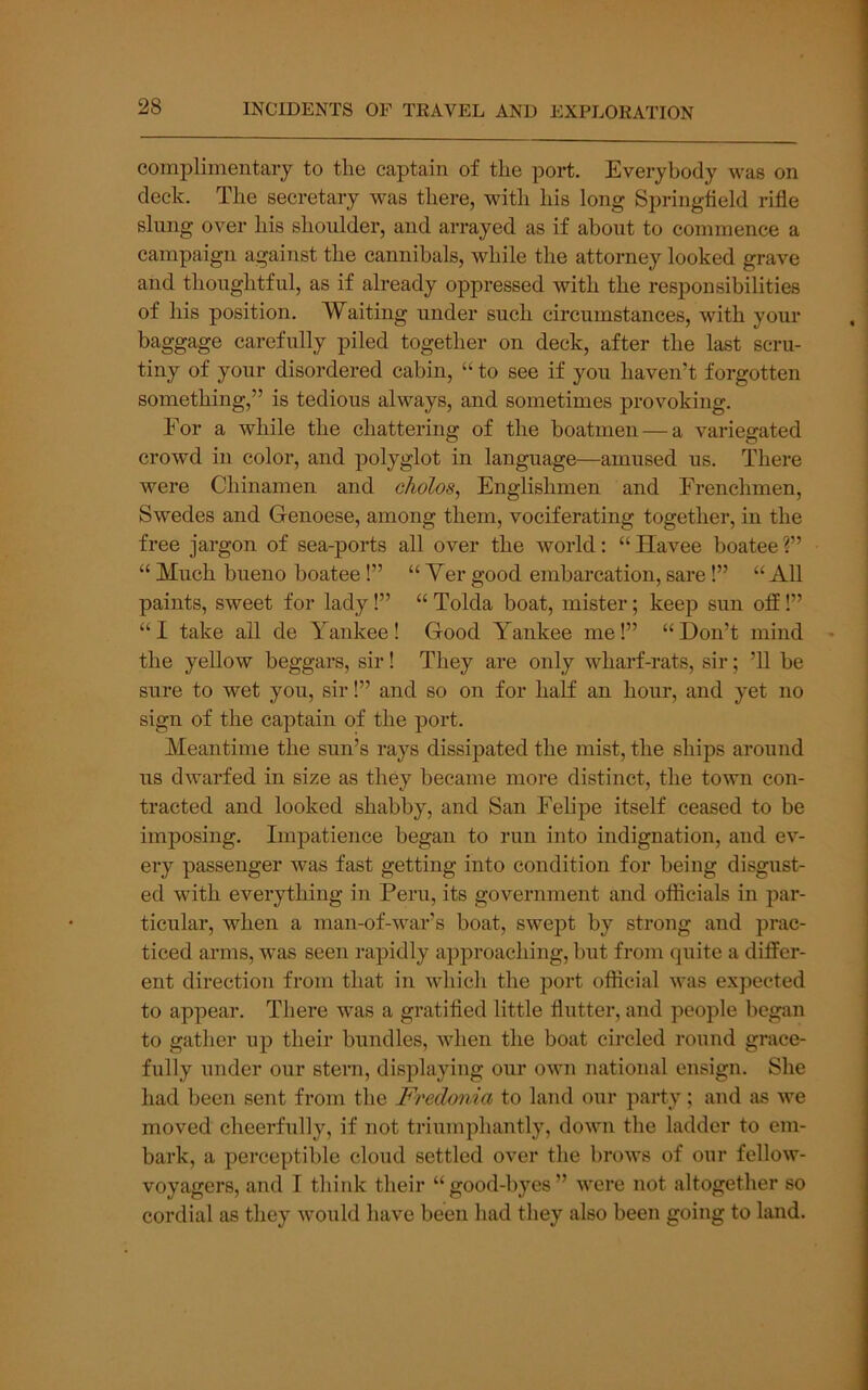 complimentary to the captain of the port. Everybody was on deck. The secretary was there, with his long Springfield rifle slimg over his shoulder, and arrayed as if about to commence a campaign against the cannibals, while the attorney looked grave and thoughtful, as if already oppressed with the responsibilities of his position. Waiting under such circumstances, with your baggage carefully piled together on deck, after the last scru- tiny of your disordered cabin, “ to see if you haven’t forgotten something,” is tedious always, and sometimes provoking. For a while the chattering of the boatmen — a variegated crowd in color, and polyglot in language—amused us. There were Chinamen and cholos, Englishmen and Frenchmen, Swedes and Genoese, among them, vociferating together, in the free jargon of sea-ports all over the world: “Havee boatee?” “ Much bueno boatee!” “ Ver good embarcation, sare!” “ All paints, sweet for lady!” “ Tolda boat, mister; keep siin off!” “I take all de Yankee! Good Yankee me!” “Don’t mind the yellow beggars, sir! They are only wharf-rats, sir; ’ll be sure to wet you, sir!” and so on for half an hour, and yet no sign of the captain of the port. Meantime the sun’s rays dissipated the mist, the ships around us dwarfed in size as they became more distinct, the town con- tracted and looked shabby, and San Felipe itself ceased to be imposing. Impatience began to run into indignation, and ev- ery passenger was fast getting into condition for being disgust- ed with everything in Peru, its government and otficials in par- ticular, when a man-of-war’s boat, swept by strong and prac- ticed arms, was seen rapidly approaching, but from quite a differ- ent direction from that in which the port official was expected to appear. There was a gratified little flutter, and people began to gather up their bundles, when the boat circled round grace- fully under our stern, displaying our own national ensign. She had been sent from the Fredonia to laiid our party; and as we moved cheerfully, if not triumphantly, down the ladder to em- bark, a perceptible cloud settled over the brows of our fellow- voyagers, and I thiidv their “good-byes” were not altogether so cordial as they would have been had they also been going to laud.