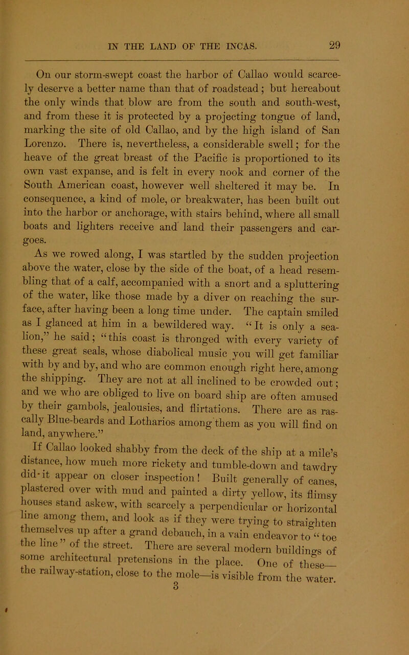 On our storm-swept coast the harbor of Callao would scarce- ly deserve a better name than that of roadstead; but hereabout the only winds that blow are from the south and south-west, and from these it is protected by a projecting tongue of land, marking the site of old Callao, and by the high island of San Lorenzo, There is, nevertheless, a considerable swell; for the heave of the great breast of the Pacific is proportioned to its own vast expanse, and is felt in every nook and corner of the South American coast, however well sheltered it may be. In consequence, a kind of mole, or breakwater, has been built out into the harbor or anchorage, with stairs behind, where all small boats and lighters receive and land their passengers and car- goes. As we rowed along, I was startled by the sudden projection above the water, close by the side of the boat, of a head resem- bling that of a calf, accompanied with a snort and a spluttering of the water, like those made by a diver on reaching the sur- face, after having been a long time under. The captain smiled as I glanced at him in a bewildered way. “ It is only a sea- lion, he said; this coast is thronged with every variety of these great seals, whose diabolical music you will get familiar with by and by, and who are common enough right here, among the shipping. They are not at all inclined to be crowded out; and we who are obliged to live on board ship are often amused by their gambols, jealousies, and flirtations. There are as ras- cally Blue-beards and Lotharios among them as you will find on land, anywhere.” ^ If Callao looked shabby from the deck of the ship at a mile’s distance, how much more rickety and tumble-down and tawdry did-it appear on closer inspection! Built generally of canes jDlastered over with mud and painted a dirty yellow, its fiimsy muses stand askew, with scarcely a perpendicular or horizontal me among them, and look as if they were trying to straighten themselves up after a grand debauch, in a vain endeavor to toe e line of the street. There are several modern buildino-s of some architectural pretensions in the place. One of these the railway-station, close to the mole—is visible from the water. 3