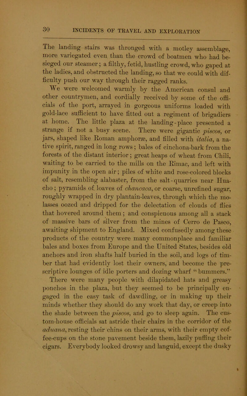 The landing stairs was thronged with a motley assemblage, more variegated even than the crowd of boatmen who had be- sieged our steamer; a filthy, fetid, hustling crowd, who gaped at the ladies, and obstructed the lauding, so that we could with dif- ficulty push our way through their ragged ranks. We were welcomed warmly by the American consul and other countrymen, and cordially received by some of the offi- cials of the port, arrayed in gorgeous uniforms loaded with gold-lace sufiicient to have fitted out a regiment of brigadiers at home. The little plaza at the landing-place presented a strange if not a busy scene. There were gigantic piscos, or jars, shaped like Roman amphorae, and filled with italia, a na- tive spirit, ranged in long rows; bales of cinchona-bark from the forests of the distant interior; great heaps of wheat from Chili, waiting to be carried to the mills on the Rimac, and left with impunity in the open air; piles of white and rose-colored blocks of salt, resembling alabaster, from the salt - quarries near Hua- cho; pyramids of loaves of chancaca, or coarse, unrefined sugar, roughly wrapped in dry plantain-leaves, through which the mo- lasses oozed and dripped for the delectation of clouds of flies that hovered around them; and conspicuous among all a stack of massive bars of silver from the mines of Cerro de Pasco, awaiting shipment to England. Mixed confusedly among these products of the country were many commonplace and familiar bales and boxes from Europe and the United States, besides old anchors and iron shafts half buried in the soil, and logs of tim- ber that had evidently lost their owners, and become the pre- scriptive lounges of idle porters and dozing wharf “ bummers.’’ There were many people with dilapidated hats and greasy ])onchos in the plaza, but they seemed to be principally en- gaged in the easy task of dawdling, or in making up their minds whether they should do any work that day, or creep into the shade between i\\Qpiscos, and go to sleep again. The cus- tom-house officials sat astride their chairs in the corridor of the ad^ia/na,rQ%img their chins on their arms, with their empty cof- fee-cups on the stone pavement beside them, lazily puffing their cigars. Everybody looked drowsy and languid, except the dusky