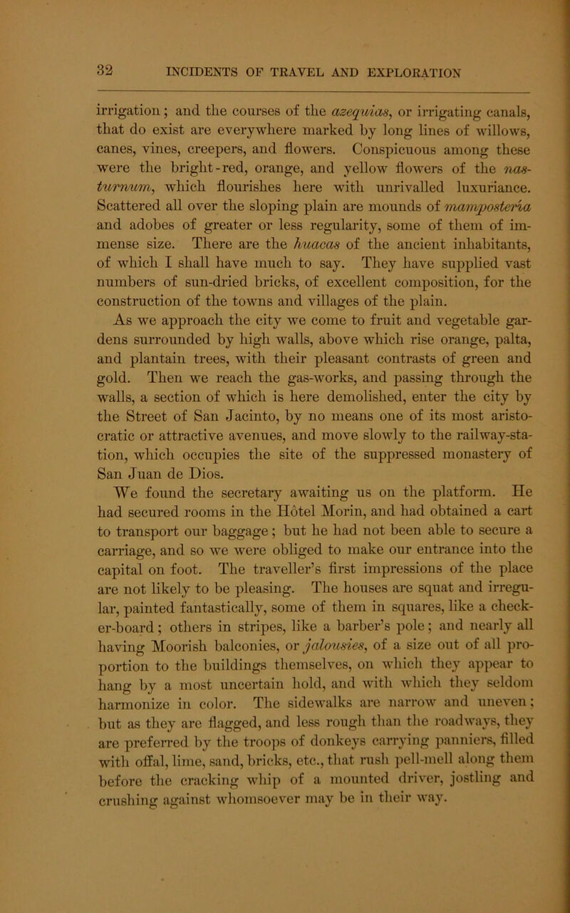 irrigation; and the courses of the azequias, or irrigating canals, that do exist are everywhere marked by long lines of willows, canes, vines, creepers, and flowers. Conspicuous among these were the bright-red, orange, and yellow flowers of the nas- turnurri, which flourishes here with unrivalled luxuriance. Scattered all over the sloping plain are mounds of martvposteria and adobes of greater or less regularity, some of them of im- mense size. There are the Miacas of the ancient inhabitants, of which I shall have much to say. They have supplied vast numbers of sun-dried bricks, of excellent composition, for the construction of the towns and villages of the plain. As we approach the city we come to fruit and vegetable gar- dens surrounded by high walls, above which rise orange, palta, and plantain trees, with their pleasant contrasts of green and gold. Then we reach the gas-works, and passing through the walls, a section of which is here demolished, enter the city by the Street of San Jacinto, by no means one of its most aristo- cratic or attractive avenues, and move slowly to the railway-sta- tion, which occupies the site of the suppressed monastery of San Juan de Dios. We foiind the secretary awaiting us on the platform. He had secured rooms in the Hotel Morin, and had obtained a cart to transport our baggage; but he had not been able to secure a carriage, and so we were obliged to make our entrance into the capital on foot. The traveller’s first impressions of the place are not likely to be pleasing. The houses are squat and irregu- lar, painted fantastically, some of them in squares, like a check- er-board ; others in stripes, like a barber’s pole; and nearly all having Moorish balconies, or jakmdes, of a size out of all pro- portion to the buildings themselves, on which they appear to hang by a most uncertain hold, and with which they seldom harmonize in color. The sidewalks are narrow and uneven; but as they are flagged, and less rough than the roadways, they are prefeired by the troops of donkeys carrying panniers, filled with offal, lime, sand, bricks, etc., that rush pell-mell along them before the cracking whip of a moimted driver, jostling and crushing against whomsoever may be in their way.
