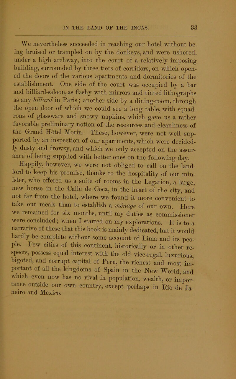 We nevertheless succeeded in reaching our hotel without be- ing bruised or trampled on bj the donkeys, and were ushered, under a high archway, into the court of a relatively imj)osing building, surrounded by three tiers of corridors, on which open- ed the doors of the various apartments and dormitories of the establishment. One side of the court was occupied by a bar and billiard-saloon, as flashy with mirrors and tinted lithographs as any hillard in Paris; another side by a dining-room, through the open door of which we could see a long table, with squad- rons of glassware and snowy napkins, which gave us a rather favorable preliminary notion of the resources and cleanliness of the Grand Hotel Morin. These, however, were not well sup- ported by an inspection of our apartments, which were decided- ly dusty and frowzy, and which we only accepted on the assur- ance of being supplied with better ones on the following day. Happily, however, we were not obliged to call on the land- lord to keep his promise, thanks to the hospitality of our min- ister, who offered us a suite of rooms in the Legation, a large, new house in the Calle de Coca, in the heart of the city, and not far from the hotel, where we found it more convenient to take our meals than to establish a menage of our own. Here we lemained for six months, until my duties as commissioner were concluded; when I started on my explorations. It is to a nan-ative of these that this book is mainly dedicated, but it would hardly be complete without some account of Lima and its peo- ple. Few cities of this continent, historically or in other re- spects, possess equal interest with the old vice-regal, luxurious, bigoted, and corrupt capital of Peru, the richest and most im- portant of all the kingdoms of Spain in the Hew World, and which even now has no rival in population, wealth, or impor- tance outside our own country, except perhaps in Rio de Ja- neiro and Mexico.