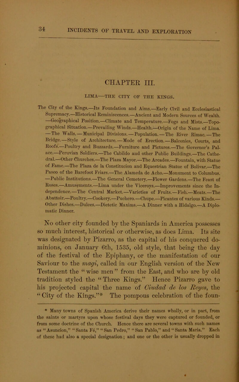 CHAPTEE IIL LIMA THE CITY OF THE KINGS. The City of the Kings.—Its Foundation and Aims.—Early Civil and Ecclesiastical Supremacy.—Historical Reminiscences.—Ancient and Modern Sources of Wealth. Geographical Position.—Climate and Temperature.—^Eogs and Mists.—Topo- graphical Situation.—Prevailing Winds.—Health.—Origin of the Name of Lima. — The Walls. — Municipal Divisions. — Population. — The River Rimac.—The Bridge.—Style of Architecture.—Mode of Erection.—Balconies, Courts, and Roofs.—Poultry and Buzzards.—^Furniture and Pictures.—The Governor’s Pal- ace.—Peruvian Soldiers.—The Cabildo and other Public Buildings.—The Cathe- •Imh—Other Churches.—The Plaza Mayor.—The Arcades.—Fountain, with Statue of Fame.—The Plaza de la Constitucion and Equestrian Statue of Bolivar.—The Paseo of the Barefoot Friars.—The Alameda de Acho.—Monument to Columbus. —Public Institutions.—The General Cemetery.—Flower Gardens.—The Feast of Roses.—Amuspments.—Lima under the Viceroys.—Improvements since the In- dependence.—The Central Market.—Varieties of Fruits.—Fish.—Meats.—The Abattoir.—Poultry.—Cookery.—Puchero.—Chupe.—Picantes of various Kinds.— Other Dishes.—Dulces.—Dietetic Maxims.—A Dinner with a Hidalgo.—A Diplo- matic Dinner. No other city founded by the Spaniards in America possesses so much interest, historical or otherwise, as does Lima. Its site was designated by Pizarro, as the capital of his conquered do- minions, on January 6th, 1535, old style, that being the day of the festival of the Epiphany, or the manifestation of our Saviour to the magi, called in our English version of the New Testament the “ wise men ” from the East, and who are by old tradition styled the “Three Kings.” Hence Pizarro gave to his projected capital the name of Ciudad de los Reyes, the “ City of the Kings.”* The pompous celebration of the foun- * Many towns of Spanish America derive their names wholly, or in part, from the saints or martyrs upon whose festival days they were captured or founded, or from some doctrine of the Church. Hence there are several towns with such names as “Asuncion,” “Santa Fd,” “San Pedro,” “San Pablo,” and “Santa Maria.” Each of these had also a special designation; and one or the other is usually dropped in