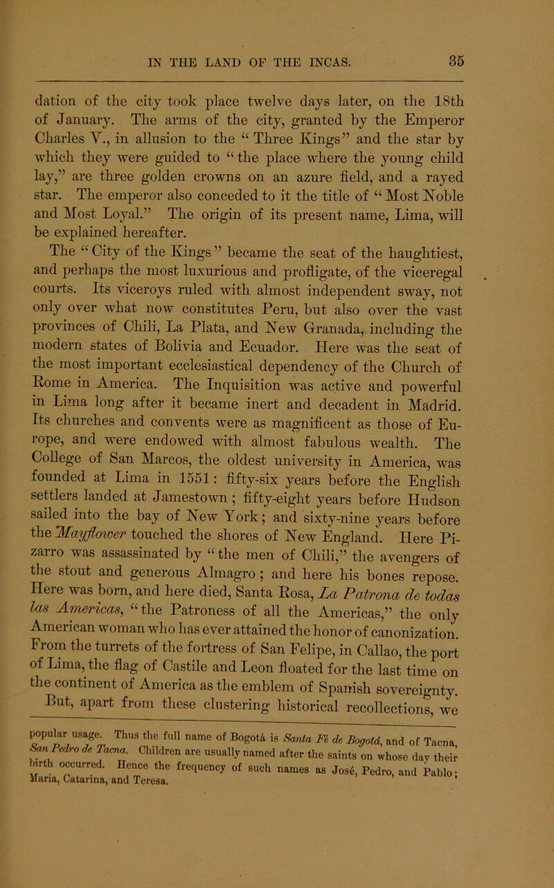 elation of the city took place twelve days later, on the 18th of January. The arms of the city, granted by the Emperor Charles V., in allusion to the “ Three Kings” and the star by which they were guided to “ the place where the young child lay,” are three golden crowns on an azure field, and a rayed star. The emperor also conceded to it the title of “ Most Koble and Most Loyal.” The origin of its present name, Lima, will be explained hereafter. The “ City of the Kings ” became the seat of the haughtiest, and ]3erhaps the most luxurious and profligate, of the viceregal courts. Its viceroys ruled with almost independent sway, not only over what now constitutes Peru, but also over the vast provinces of Chili, La Plata, and Kew Granada, including the modern states of Bolivia and Ecuador. Here was the seat of the most important ecclesiastical dependency of the Church of Pome in America. The Inquisition was active and powerful in Lima long after it became inert and decadent in Madrid. Its churches and convents were as magnificent as those of Eu- rope, and were endowed with almost fabulous wealth. The College of San Marcos, the oldest university in America, was founded at Lima in 1551: fifty-six years before the English settlers landed at Jamestown ; fifty-eight years before Hudson sailed into the bay of Hew York; and sixty-nine years before t\i&2fayfloioer touched the shores of Hew England. Here Pi- zairo was assassinated by “the men of Chili,” the avengers of tlie stout and generous Almagro; and here his bones repose. Here was born, and here died, Santa Eosa, La Patrona de todas las Americas, “the Patroness of all the Americas,” the only American woman who has ever attained the honor of canonization. From the tuiTets of the fortress of San Felipe, in Callao, the port of Lima, the flag of Castile and Leon floated for the last time on the continent of America as the emblem of Spanish sovereignty. But, apart from these clustering historical recollections, we popular usage^ Thus the full name of Bogota is Santa Fe do Bogota, and of Tacna Pedro de Tacna. Children are usually named after the saints on whose day their birth occurred, lienee the frequeney of such names as Jos6, Pedro, and Pablo; Maria, Catarina, and Teresa.