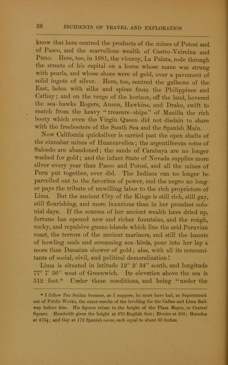 know tliat here centred the products of the mines of Potosi and of Pasco, and the marvellous wealth of Castro-Veireina and Puno. Here, too, in 1681, the viceroy. La Palata, rode through the streets of his capital on a horse whose mane was strung with pearls, and whose shoes were of gold, over a pavement of solid ingots of silver. Here, too, centred the galleons of the East, laden with silks and spices from the Philippines and Cathay; and on the verge of the horizon, off the land, hovered the sea-hawks Hogers, Anson, Hawkins, and Drake, swift to snatch from the heavy “ treasure - ships ” of Manilla the rich booty which even the Virgin Queen did not disdain to share with the freebooters of the South Sea and the Spanish Main. How California quicksilver is carried past the open shafts of the cinnabar mines of Huancavelica; the argentiferous mtds of Salcedo are abandoned; the sands of Carabaya are no longer washed for gold; and the infant State of Nevada supplies more silver every year than Pasco and Potosi, and all the mines of Peru put together, ever did. The Indians can no longer be parcelled out to the favorites of power, and the negro no long- er pays the tribute of unwilling labor to the rich proprietors of Lima. But the ancient City of the Kings is still rich, still gay, still flourishing, and more luxurious than in her proudest colo- nial days. If the sources of her ancient wealth have dried up, fortune has opened new and richer fountains, and the rough, rocky, and repulsive guano islands which line the arid Peruvian coast, the terrors of the ancient mariners, and still the haunts of howling seals and screaming sea-birds, pour into her lap a more than Danaean shower of gold; alas, with all its concomi- tants of social, civil, and political demoralization! Lima is situated in latitude 12° 2' 34 south, and longitude 77° 7' 36 west of Greenwich. Its elevation above the sea is 512 feet.* Under these conditions, and being “under the * I follow Paz Soldan because, as I suppose, he must have had, as Superintend- ent of Public Works, the exact results of the levelling for the Callao and Lima Rail- way before him. His figures relate to the height of the Plaza Mayor, or Central Square. Humboldt gives the height at 670 English feet; Riveiro at 606; Herndon at 476^; and Gay at 172 Spanish varas^ each equal to about 33 inches.