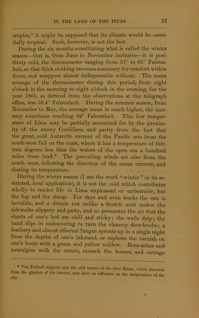 tropics,” it might be supposed that its climate would be essen- tially tropical. Such, however, is not the fact. During the six months constituting what is called the winter' season—that is, from June to November inclusive—^it is posi- tively cold, the thermometer ranging from 57° to 61° Fahren- heit, so that thick clothing becomes necessary for comfort within doors, and wrappers almost indispensable without. The mean average of the thermometer during this period, from eight o’clock in the morning to eight o’clock in the evening, for the year 1861, as derived from the observations at the telegraph office, was 56.4° Fahrenheit. During the summer season, from November to May, the average mean is much higher, the mer- cury sometimes reaching 82° Fahrenheit. This low temper- ature of Lima may be partially accounted for by the proxim- ity of the snowy Cordillera, and partly from the fact that the great, cold Antarctic current of the Pacific sets from the south-west full on the coast, where it has a temperature of thir- teen degrees less than the waters of the open sea a hundred miles from land.* The prevailing winds are also from the south-west, following the direction of the ocean current, and sharing its temperature. During the winter season (I use the word “ winter ” in its re- stricted, local application), it is not the cold which contributes wholly to render life in Lima unpleasant or unbearable, but the fog and the damp. For days and even weeks the sun is invisible, and a drizzle not unlike a Scotch mist makes the sidewalks slippery and pasty, and so permeates the air that the sheets of one’s bed are chill and sticky; the walls drip; the hand slips in endeavoring to turn the clammy door-knobs; a feathery and almost ethereal fungus sprouts uj) in a single night from the depths of one’s inkstand, or replaces the varnish on one’s boots with a green and yeUow mildew. Bone-aches and neuralgies walk the streets, ransack the houses, and outrage * Von Tschudi suggests that the cold waters of the river Rimac, which descends from the glaciers of the interior, may have an influence on the temperature o£the city.