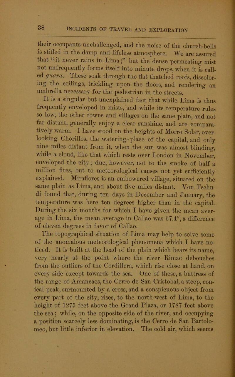 their occupants unchallenged, and the noise of the church-bells is stifled in the damp and lifeless atmosphere. We are assured that “ it never rains in Limabut the dense permeating mist not unfrequently forms itself into minute drops, when it is call- ed guara. These soak through the flat thatched roofs, discolor- ing the ceilings, trickling upon the floors, and rendering an umbrella necessary for the pedestrian in the streets. It is a singular but unexplained fact that while Lima is thus frequently enveloped in mists, and while its temjDerature rules so low, the other towns and villages on the same plain, and not far distant, generally enjoy a clear sunshine, and are compara- tively warm. I have stood on the heights of Morro Solar, over- looking Chorillos, the watering-place of the capital, and only nine miles distant from it, when the sun was almost blinding, while a cloud, like that which rests over London in November, enveloped the city; due, however, not to the smoke of half a million fires, but to meteorological causes not yet suflficiently explained. Miraflores is an embowered village, situated on the same plain as Lima, and about five miles distant. Yon Tschu- di found that, during ten days in December and January, the temperature was here ten degrees higher than in the capital. During the six months for which I have given the mean aver- age in Lima, the mean average in Callao was 67.4°, a difference of eleven degrees in favor of Callao. The topographical situation of Lima may help to solve some of the anomalous meteorological phenomena which I have no- ticed. It is built at the head of the plain which bears its name, very nearly at the point where tlie river Rimac debouches from the outliers of the Cordillera, which rise close at hand, on every side except towards the sea. One of tliese, a buttress of the range of Amancaes, the Cerro de San Cristobal, a steep, con- ical peak, surmounted by a cross, and a conspicuous object from every part of the city, rises, to the north-west of Lima, to the height of 1275 feet above the Grand Plaza, or 1787 feet above the sea; while, on the opposite side of the river, and occupying a position scarcely less dominating, is the Cerro de San Bartolo- meo, but little inferior in elevation. The cold air, which seems