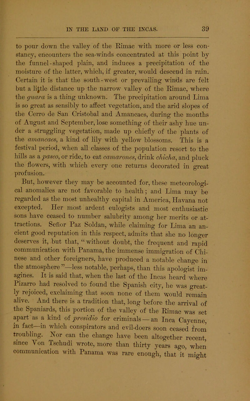 to pour down the valley of the Rimac with more or less con- stancy, encounters the sea-winds concentrated at this point by the funnel-shaped plain, and induces a precipitation of the moisture of the latter, which, if greater, would descend in rain. Certain it is that the south-west or prevailing winds are felt but a lijtle distance up the narrow valley of the Rimac, where the guara is a thing unknown. The precipitation around Lima is so great as sensibly to affect vegetation, and the arid slopes of the Cerro de San Cristobal and Amancaes, during the months of August and September, lose something of their ashy hue un- der a stniggling vegetation, made up chiefly of the plants of the amancaes^ a kind of lily with yellow blossoms. This is a festival period, when all classes of the population resort to the hills as a paseo, or ride, to eat camarones, drink chicha, and pluck the flowers, with which every one returns decorated in great profusion. But, however they may be accounted for, these meteorologi- cal anomalies are not favorable to health; and Lima may be regarded as the most unhealthy capital in America, Havana not excepted. Her most ardent eulogists and most enthusiastic sons have ceased to number salubrity among her merits or at- tractions. Senor Paz Soldan, while claiming for Lima an an- cient good reputation in this respect, admits that she no longer deserves it, but that, “ without doubt, the frequent and rapid communication with Panama, the immense immigration of Chi- nese and other foreigners, have produced a notable change in the atmosphere ’’—less notable, perhaps, than this apologist im- agines. It is said that, when the last of the Incas heard where Pizarro had resolved to found the Spanish city, he was great- ly rejoiced, exclaiming that soon none of them would remain alive. And there is a tradition that, long before the arrival of the Spaniards, this portion of the valley of the Rimac was set apart as a kind of jyresidio for criminals — an Inca Cayenne in fact—in which conspirators and evil-doers soon ceased froni troubling. Nor can the change have been altogether recent, since Von Tschudi wrote, more than thirty years ago, when communication with Panama was rare enough, that it might